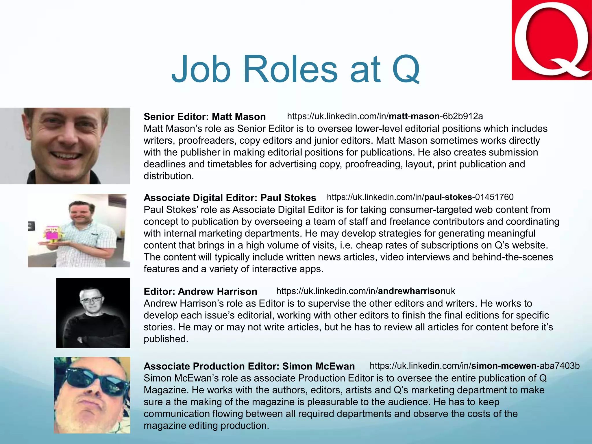Job Roles at Q
Senior Editor: Matt Mason
Matt Mason’s role as Senior Editor is to oversee lower-level editorial positions which includes
writers, proofreaders, copy editors and junior editors. Matt Mason sometimes works directly
with the publisher in making editorial positions for publications. He also creates submission
deadlines and timetables for advertising copy, proofreading, layout, print publication and
distribution.
Associate Digital Editor: Paul Stokes
Paul Stokes’ role as Associate Digital Editor is for taking consumer-targeted web content from
concept to publication by overseeing a team of staff and freelance contributors and coordinating
with internal marketing departments. He may develop strategies for generating meaningful
content that brings in a high volume of visits, i.e. cheap rates of subscriptions on Q’s website.
The content will typically include written news articles, video interviews and behind-the-scenes
features and a variety of interactive apps.
Editor: Andrew Harrison
Andrew Harrison’s role as Editor is to supervise the other editors and writers. He works to
develop each issue’s editorial, working with other editors to finish the final editions for specific
stories. He may or may not write articles, but he has to review all articles for content before it’s
published.
Associate Production Editor: Simon McEwan
Simon McEwan’s role as associate Production Editor is to oversee the entire publication of Q
Magazine. He works with the authors, editors, artists and Q’s marketing department to make
sure a the making of the magazine is pleasurable to the audience. He has to keep
communication flowing between all required departments and observe the costs of the
magazine editing production.
https://uk.linkedin.com/in/matt-mason-6b2b912a
https://uk.linkedin.com/in/paul-stokes-01451760
https://uk.linkedin.com/in/andrewharrisonuk
https://uk.linkedin.com/in/simon-mcewen-aba7403b
 