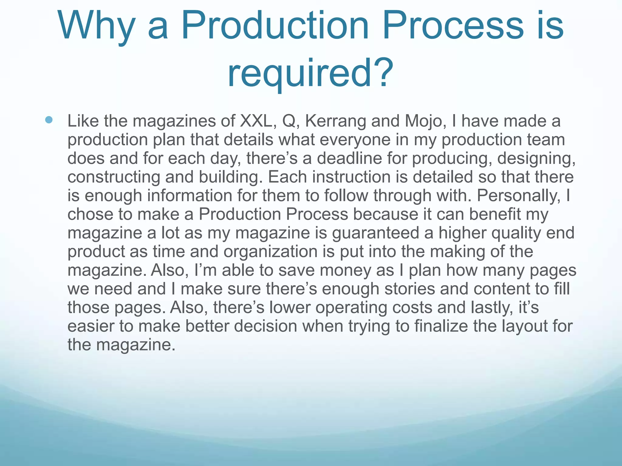 Why a Production Process is
required?
 Like the magazines of XXL, Q, Kerrang and Mojo, I have made a
production plan that details what everyone in my production team
does and for each day, there’s a deadline for producing, designing,
constructing and building. Each instruction is detailed so that there
is enough information for them to follow through with. Personally, I
chose to make a Production Process because it can benefit my
magazine a lot as my magazine is guaranteed a higher quality end
product as time and organization is put into the making of the
magazine. Also, I’m able to save money as I plan how many pages
we need and I make sure there’s enough stories and content to fill
those pages. Also, there’s lower operating costs and lastly, it’s
easier to make better decision when trying to finalize the layout for
the magazine.
 