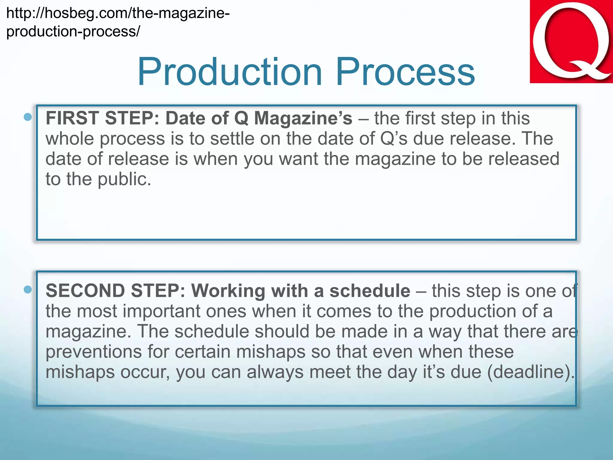 Production Process
 FIRST STEP: Date of Q Magazine’s – the first step in this
whole process is to settle on the date of Q’s due release. The
date of release is when you want the magazine to be released
to the public.
 SECOND STEP: Working with a schedule – this step is one of
the most important ones when it comes to the production of a
magazine. The schedule should be made in a way that there are
preventions for certain mishaps so that even when these
mishaps occur, you can always meet the day it’s due (deadline).
http://hosbeg.com/the-magazine-
production-process/
 