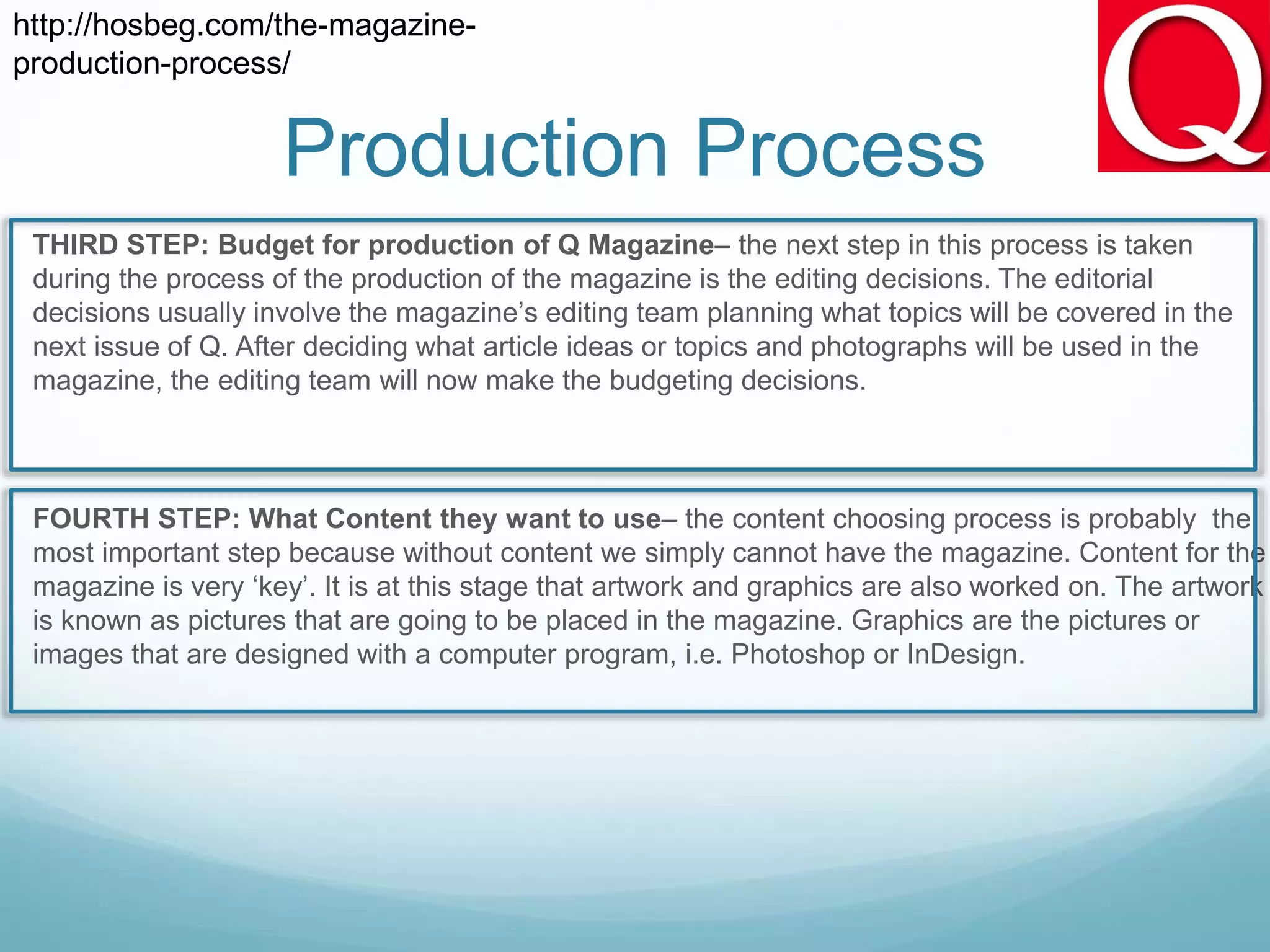 Production Process
 THIRD STEP: Budget for production of Q Magazine– the next step in this process is taken
during the process of the production of the magazine is the editing decisions. The editorial
decisions usually involve the magazine’s editing team planning what topics will be covered in the
next issue of Q. After deciding what article ideas or topics and photographs will be used in the
magazine, the editing team will now make the budgeting decisions.
 FOURTH STEP: What Content they want to use– the content choosing process is probably the
most important step because without content we simply cannot have the magazine. Content for the
magazine is very ‘key’. It is at this stage that artwork and graphics are also worked on. The artwork
is known as pictures that are going to be placed in the magazine. Graphics are the pictures or
images that are designed with a computer program, i.e. Photoshop or InDesign.
http://hosbeg.com/the-magazine-
production-process/
 