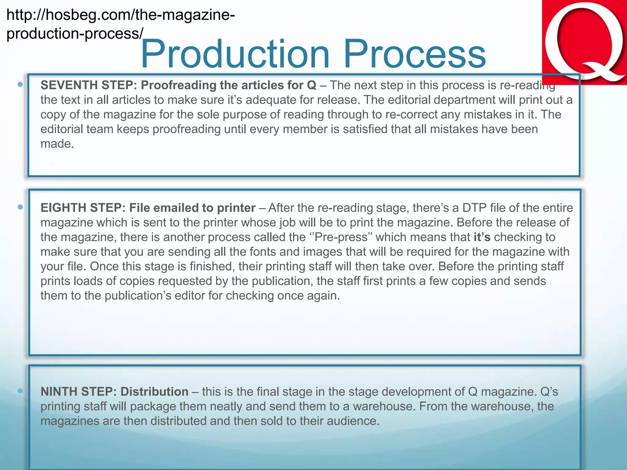  SEVENTH STEP: Proofreading the articles for Q – The next step in this process is re-reading
the text in all articles to make sure it’s adequate for release. The editorial department will print out a
copy of the magazine for the sole purpose of reading through to re-correct any mistakes in it. The
editorial team keeps proofreading until every member is satisfied that all mistakes have been
made.
 EIGHTH STEP: File emailed to printer – After the re-reading stage, there’s a DTP file of the entire
magazine which is sent to the printer whose job will be to print the magazine. Before the release of
the magazine, there is another process called the ‘’Pre-press’’ which means that it’s checking to
make sure that you are sending all the fonts and images that will be required for the magazine with
your file. Once this stage is finished, their printing staff will then take over. Before the printing staff
prints loads of copies requested by the publication, the staff first prints a few copies and sends
them to the publication’s editor for checking once again.
 NINTH STEP: Distribution – this is the final stage in the stage development of Q magazine. Q’s
printing staff will package them neatly and send them to a warehouse. From the warehouse, the
magazines are then distributed and then sold to their audience.
http://hosbeg.com/the-magazine-
production-process/
Production Process
 