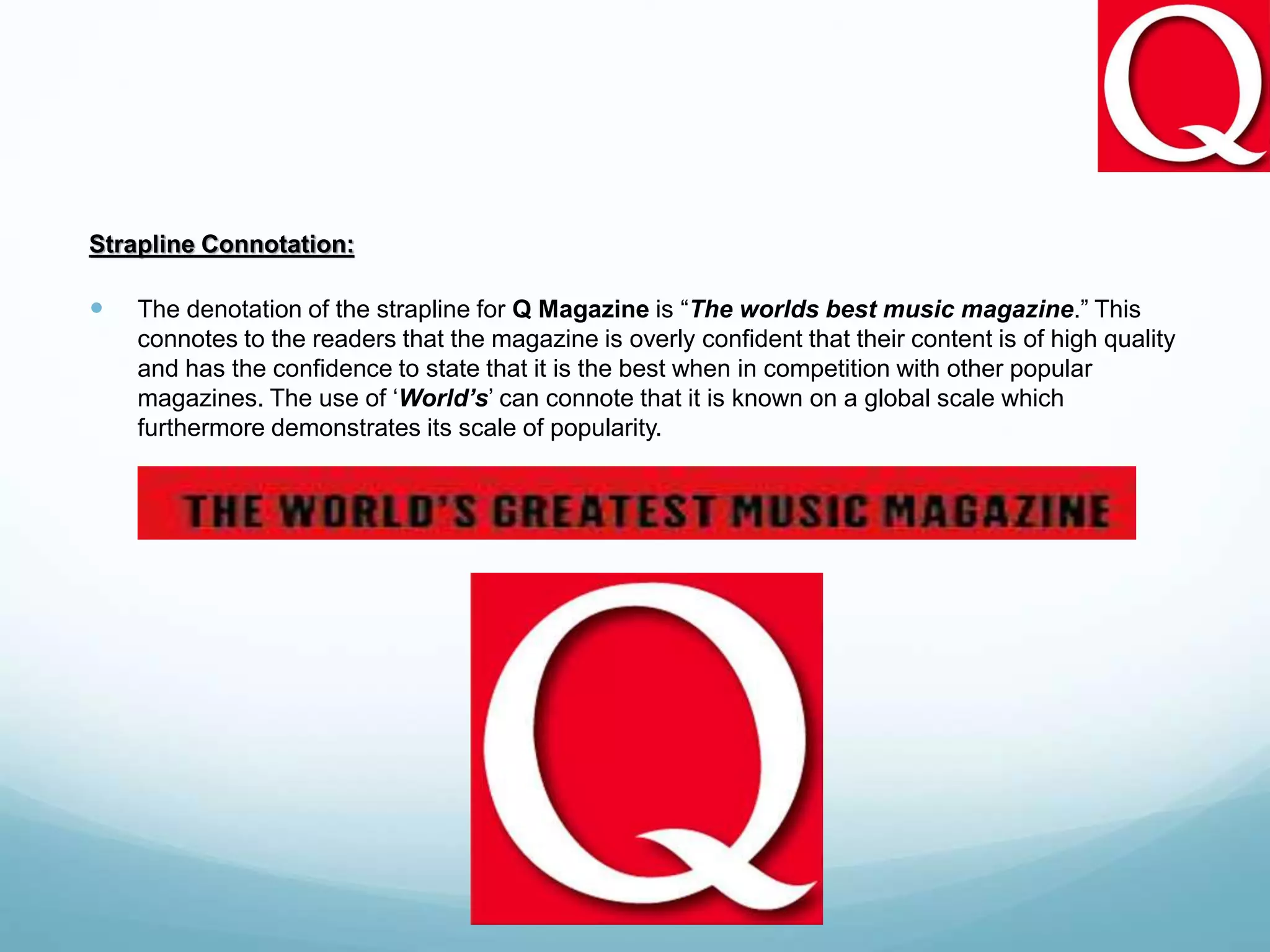 Strapline Connotation:
 The denotation of the strapline for Q Magazine is “The worlds best music magazine.” This
connotes to the readers that the magazine is overly confident that their content is of high quality
and has the confidence to state that it is the best when in competition with other popular
magazines. The use of ‘World’s’ can connote that it is known on a global scale which
furthermore demonstrates its scale of popularity.
 