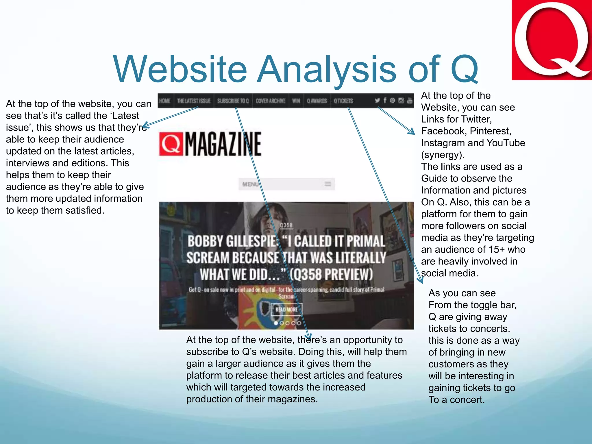 Website Analysis of Q
As you can see
From the toggle bar,
Q are giving away
tickets to concerts.
this is done as a way
of bringing in new
customers as they
will be interesting in
gaining tickets to go
To a concert.
At the top of the
Website, you can see
Links for Twitter,
Facebook, Pinterest,
Instagram and YouTube
(synergy).
The links are used as a
Guide to observe the
Information and pictures
On Q. Also, this can be a
platform for them to gain
more followers on social
media as they’re targeting
an audience of 15+ who
are heavily involved in
social media.
At the top of the website, there’s an opportunity to
subscribe to Q’s website. Doing this, will help them
gain a larger audience as it gives them the
platform to release their best articles and features
which will targeted towards the increased
production of their magazines.
At the top of the website, you can
see that’s it’s called the ‘Latest
issue’, this shows us that they’re
able to keep their audience
updated on the latest articles,
interviews and editions. This
helps them to keep their
audience as they’re able to give
them more updated information
to keep them satisfied.
 