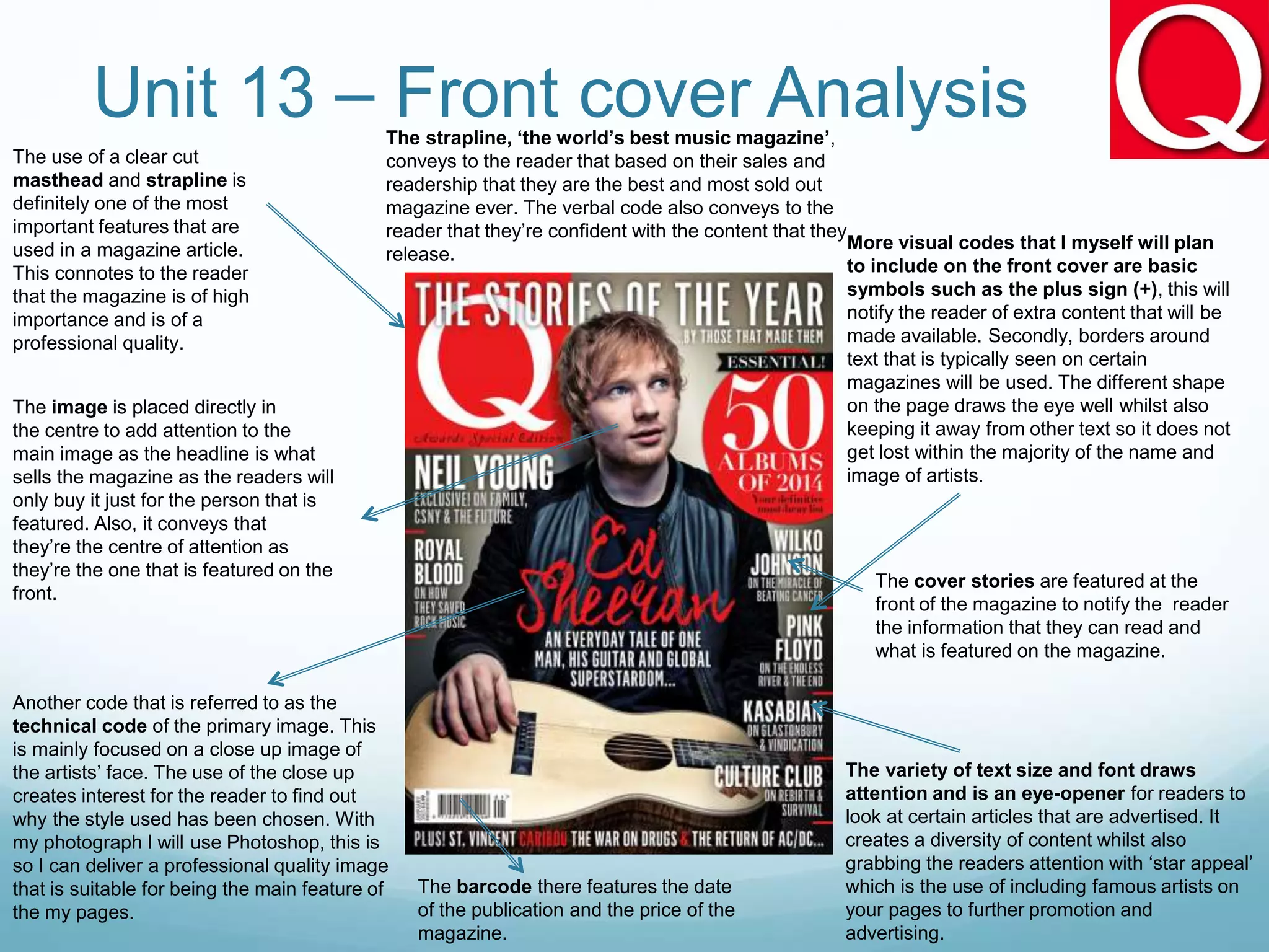 Unit 13 – Front cover Analysis
The use of a clear cut
masthead and strapline is
definitely one of the most
important features that are
used in a magazine article.
This connotes to the reader
that the magazine is of high
importance and is of a
professional quality.
Another code that is referred to as the
technical code of the primary image. This
is mainly focused on a close up image of
the artists’ face. The use of the close up
creates interest for the reader to find out
why the style used has been chosen. With
my photograph I will use Photoshop, this is
so I can deliver a professional quality image
that is suitable for being the main feature of
the my pages.
More visual codes that I myself will plan
to include on the front cover are basic
symbols such as the plus sign (+), this will
notify the reader of extra content that will be
made available. Secondly, borders around
text that is typically seen on certain
magazines will be used. The different shape
on the page draws the eye well whilst also
keeping it away from other text so it does not
get lost within the majority of the name and
image of artists.
The variety of text size and font draws
attention and is an eye-opener for readers to
look at certain articles that are advertised. It
creates a diversity of content whilst also
grabbing the readers attention with ‘star appeal’
which is the use of including famous artists on
your pages to further promotion and
advertising.
The barcode there features the date
of the publication and the price of the
magazine.
The image is placed directly in
the centre to add attention to the
main image as the headline is what
sells the magazine as the readers will
only buy it just for the person that is
featured. Also, it conveys that
they’re the centre of attention as
they’re the one that is featured on the
front.
The strapline, ‘the world’s best music magazine’,
conveys to the reader that based on their sales and
readership that they are the best and most sold out
magazine ever. The verbal code also conveys to the
reader that they’re confident with the content that they
release.
The cover stories are featured at the
front of the magazine to notify the reader
the information that they can read and
what is featured on the magazine.
 