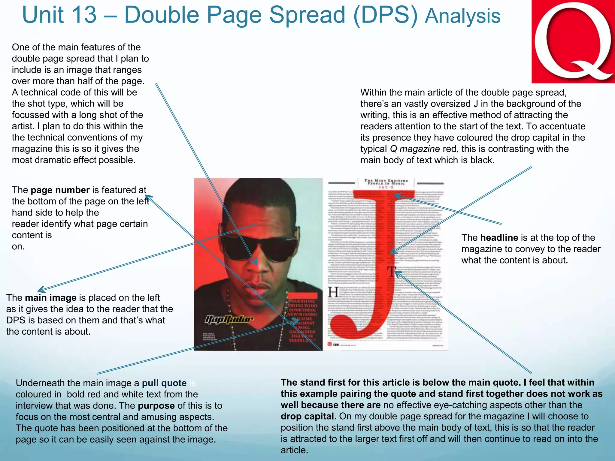 Unit 13 – Double Page Spread (DPS) Analysis
Within the main article of the double page spread,
there’s an vastly oversized J in the background of the
writing, this is an effective method of attracting the
readers attention to the start of the text. To accentuate
its presence they have coloured the drop capital in the
typical Q magazine red, this is contrasting with the
main body of text which is black.
One of the main features of the
double page spread that I plan to
include is an image that ranges
over more than half of the page.
A technical code of this will be
the shot type, which will be
focussed with a long shot of the
artist. I plan to do this within the
the technical conventions of my
magazine this is so it gives the
most dramatic effect possible.
Underneath the main image a pull quote is
coloured in bold red and white text from the
interview that was done. The purpose of this is to
focus on the most central and amusing aspects.
The quote has been positioned at the bottom of the
page so it can be easily seen against the image.
The stand first for this article is below the main quote. I feel that within
this example pairing the quote and stand first together does not work as
well because there are no effective eye-catching aspects other than the
drop capital. On my double page spread for the magazine I will choose to
position the stand first above the main body of text, this is so that the reader
is attracted to the larger text first off and will then continue to read on into the
article.
The page number is featured at
the bottom of the page on the left
hand side to help the
reader identify what page certain
content is
on.
The main image is placed on the left
as it gives the idea to the reader that the
DPS is based on them and that’s what
the content is about.
The headline is at the top of the
magazine to convey to the reader
what the content is about.
 