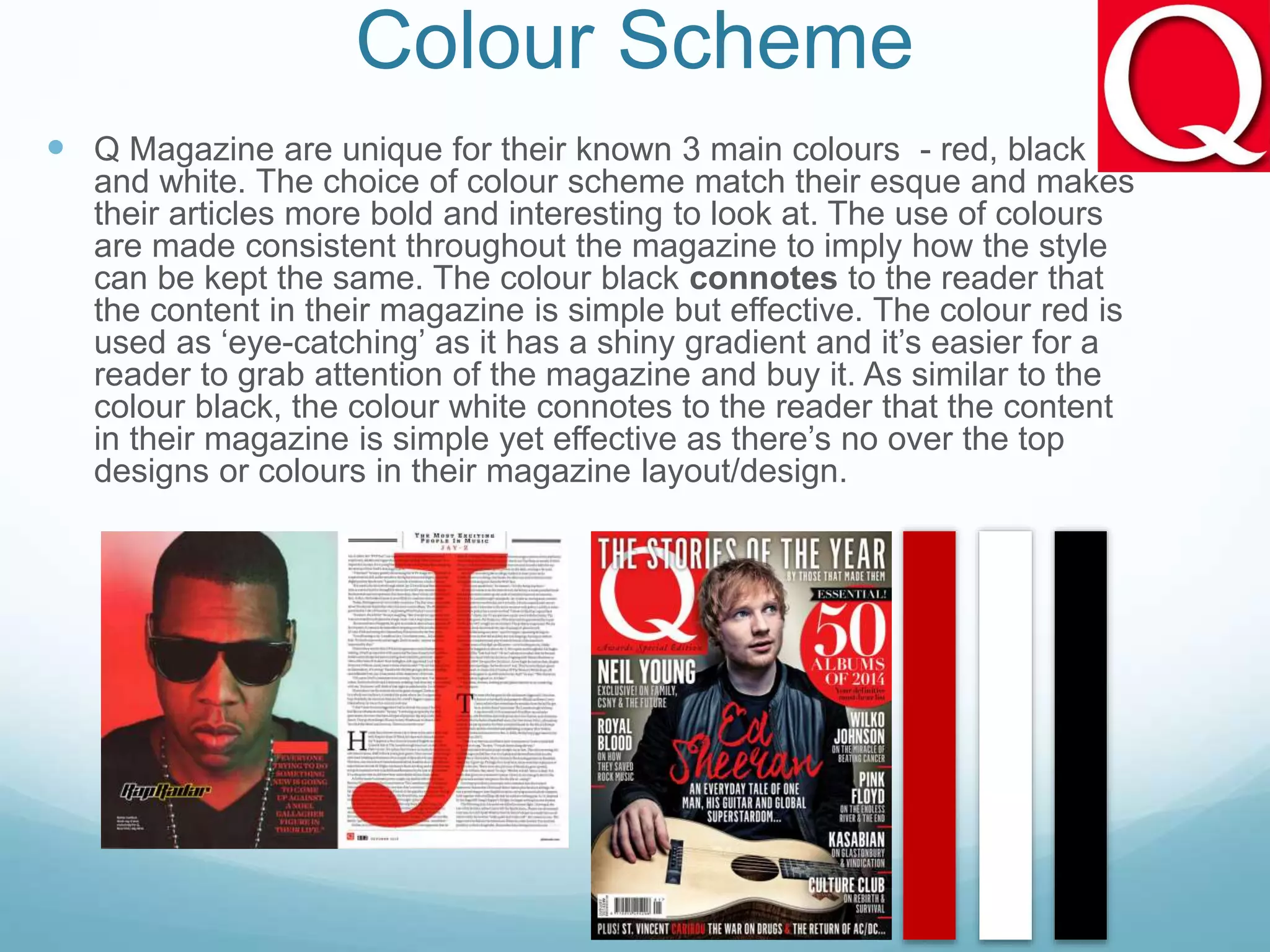 Colour Scheme
 Q Magazine are unique for their known 3 main colours - red, black
and white. The choice of colour scheme match their esque and makes
their articles more bold and interesting to look at. The use of colours
are made consistent throughout the magazine to imply how the style
can be kept the same. The colour black connotes to the reader that
the content in their magazine is simple but effective. The colour red is
used as ‘eye-catching’ as it has a shiny gradient and it’s easier for a
reader to grab attention of the magazine and buy it. As similar to the
colour black, the colour white connotes to the reader that the content
in their magazine is simple yet effective as there’s no over the top
designs or colours in their magazine layout/design.
 