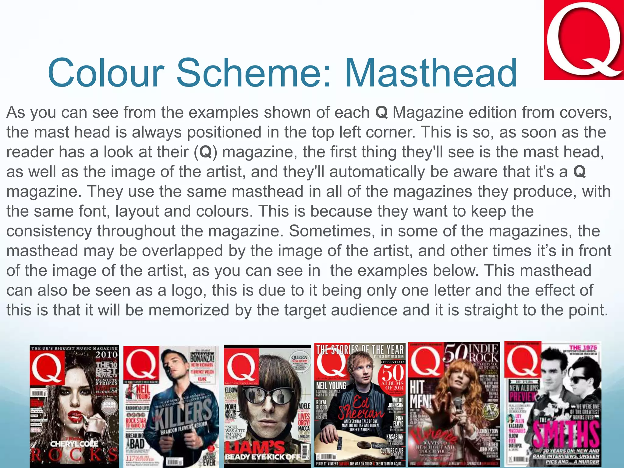 Colour Scheme: Masthead
As you can see from the examples shown of each Q Magazine edition from covers,
the mast head is always positioned in the top left corner. This is so, as soon as the
reader has a look at their (Q) magazine, the first thing they'll see is the mast head,
as well as the image of the artist, and they'll automatically be aware that it's a Q
magazine. They use the same masthead in all of the magazines they produce, with
the same font, layout and colours. This is because they want to keep the
consistency throughout the magazine. Sometimes, in some of the magazines, the
masthead may be overlapped by the image of the artist, and other times it’s in front
of the image of the artist, as you can see in the examples below. This masthead
can also be seen as a logo, this is due to it being only one letter and the effect of
this is that it will be memorized by the target audience and it is straight to the point.
 