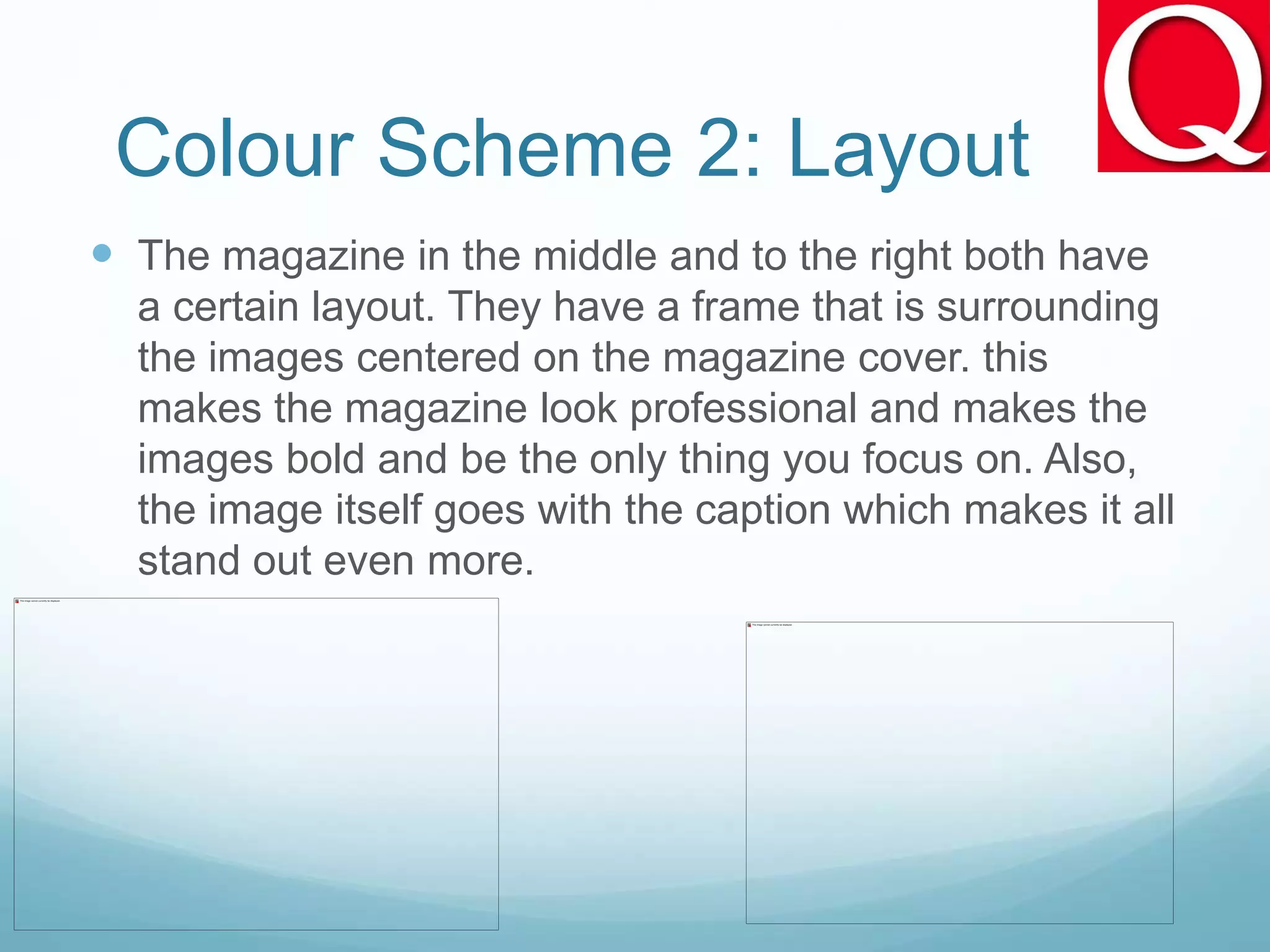 Colour Scheme 2: Layout
 The magazine in the middle and to the right both have
a certain layout. They have a frame that is surrounding
the images centered on the magazine cover. this
makes the magazine look professional and makes the
images bold and be the only thing you focus on. Also,
the image itself goes with the caption which makes it all
stand out even more.
 