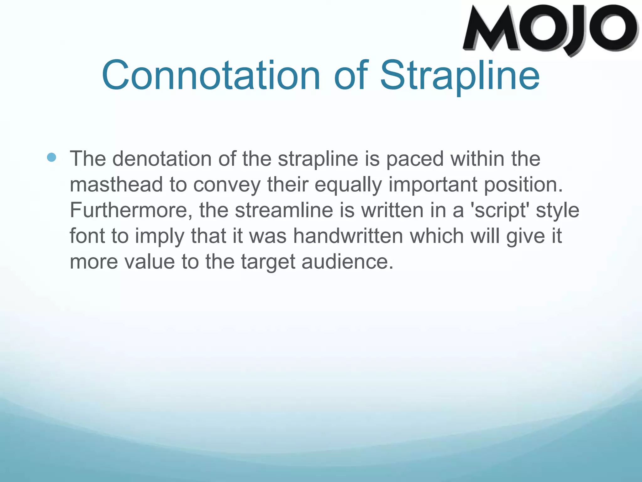 Connotation of Strapline
 The denotation of the strapline is paced within the
masthead to convey their equally important position.
Furthermore, the streamline is written in a 'script' style
font to imply that it was handwritten which will give it
more value to the target audience.
 