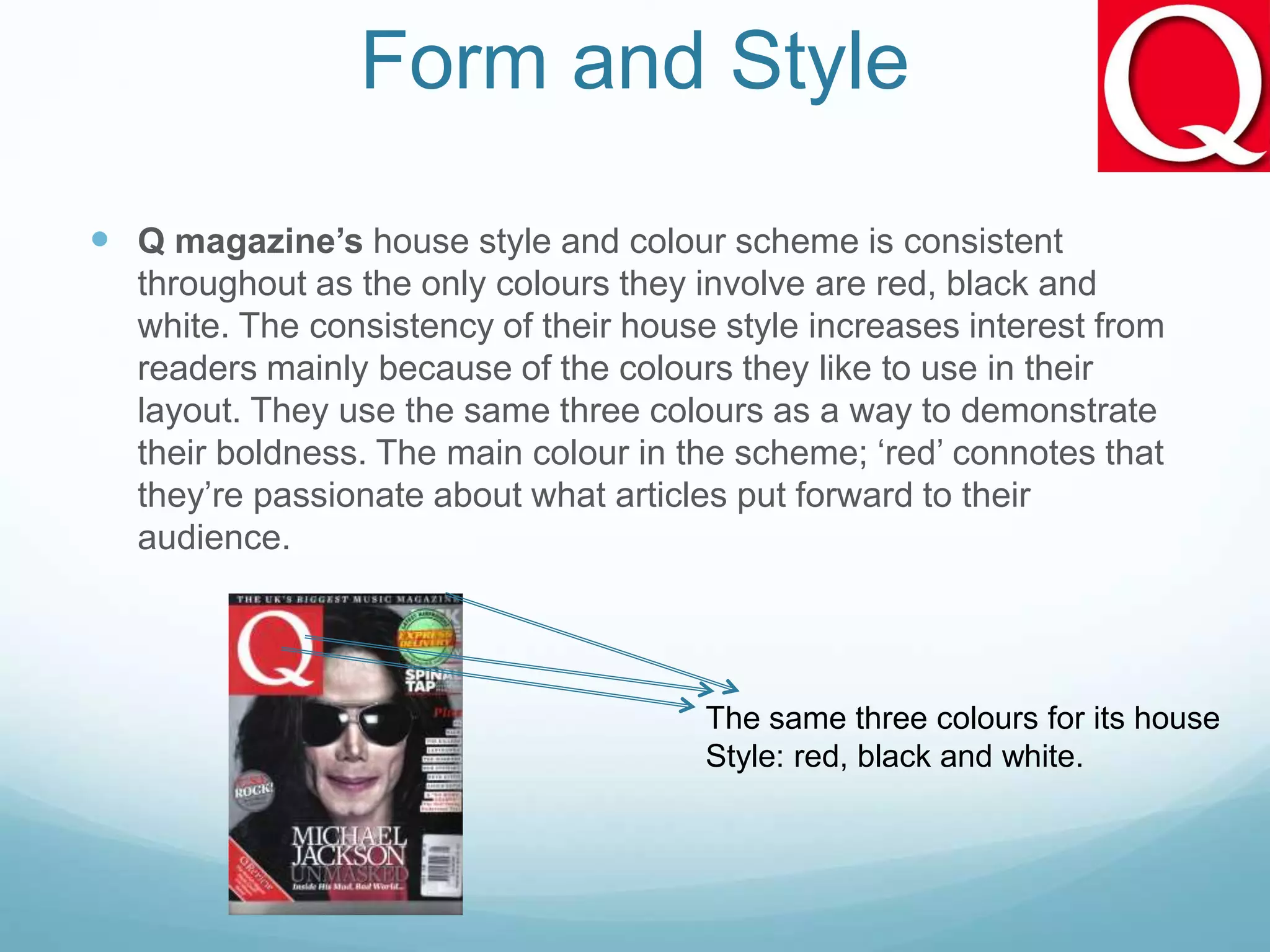 Form and Style
 Q magazine’s house style and colour scheme is consistent
throughout as the only colours they involve are red, black and
white. The consistency of their house style increases interest from
readers mainly because of the colours they like to use in their
layout. They use the same three colours as a way to demonstrate
their boldness. The main colour in the scheme; ‘red’ connotes that
they’re passionate about what articles put forward to their
audience.
The same three colours for its house
Style: red, black and white.
 