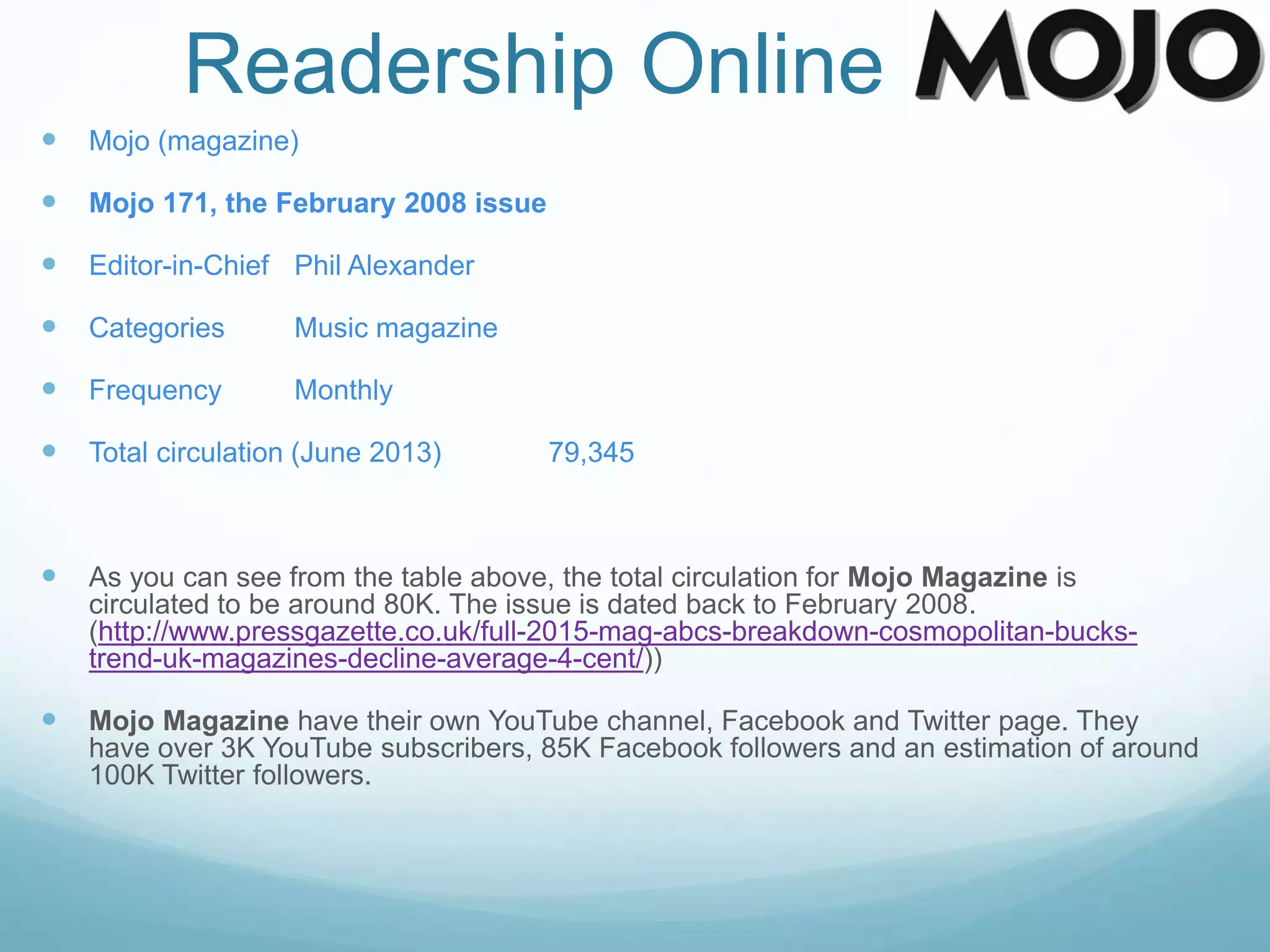 Readership Online
 Mojo (magazine)
 Mojo 171, the February 2008 issue
 Editor-in-Chief Phil Alexander
 Categories Music magazine
 Frequency Monthly
 Total circulation (June 2013) 79,345
 As you can see from the table above, the total circulation for Mojo Magazine is
circulated to be around 80K. The issue is dated back to February 2008.
(http://www.pressgazette.co.uk/full-2015-mag-abcs-breakdown-cosmopolitan-bucks-
trend-uk-magazines-decline-average-4-cent/))
 Mojo Magazine have their own YouTube channel, Facebook and Twitter page. They
have over 3K YouTube subscribers, 85K Facebook followers and an estimation of around
100K Twitter followers.
 