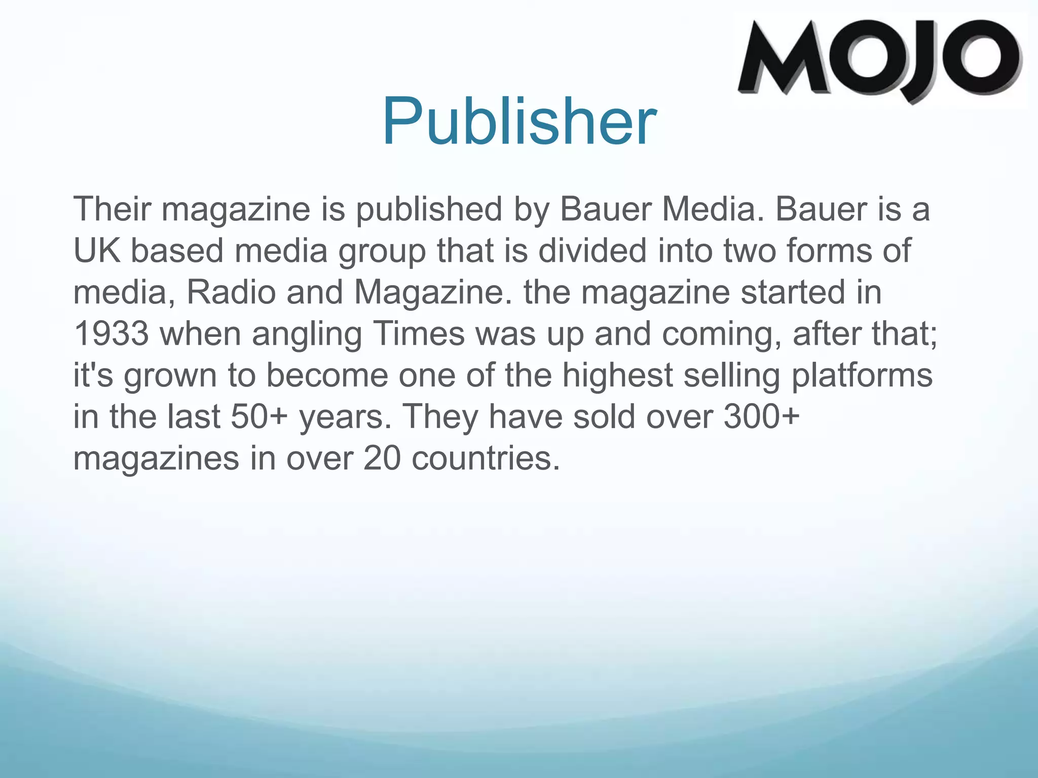 Publisher
Their magazine is published by Bauer Media. Bauer is a
UK based media group that is divided into two forms of
media, Radio and Magazine. the magazine started in
1933 when angling Times was up and coming, after that;
it's grown to become one of the highest selling platforms
in the last 50+ years. They have sold over 300+
magazines in over 20 countries.
 
