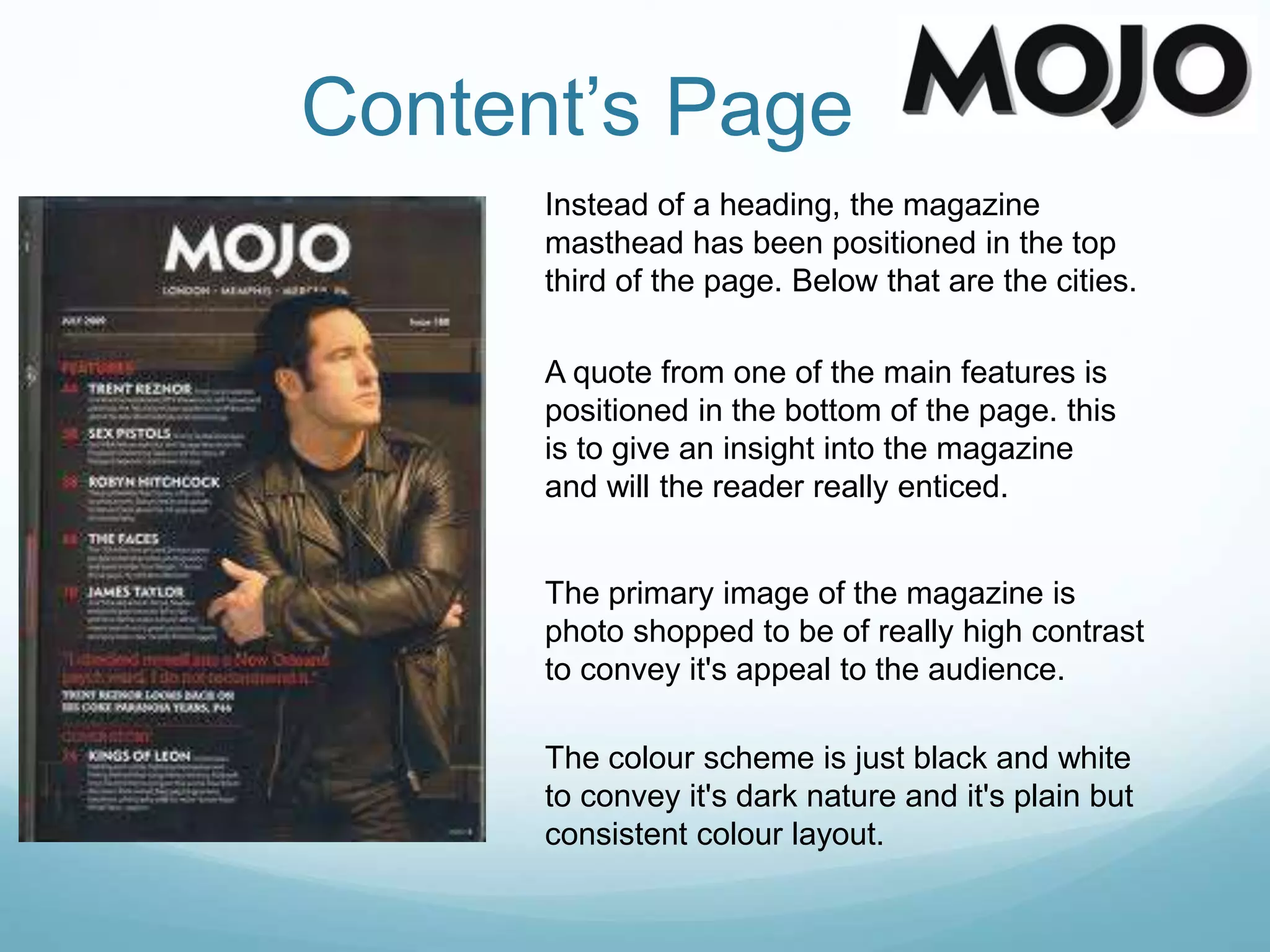 Content’s Page
Instead of a heading, the magazine
masthead has been positioned in the top
third of the page. Below that are the cities.
A quote from one of the main features is
positioned in the bottom of the page. this
is to give an insight into the magazine
and will the reader really enticed.
The primary image of the magazine is
photo shopped to be of really high contrast
to convey it's appeal to the audience.
The colour scheme is just black and white
to convey it's dark nature and it's plain but
consistent colour layout.
 