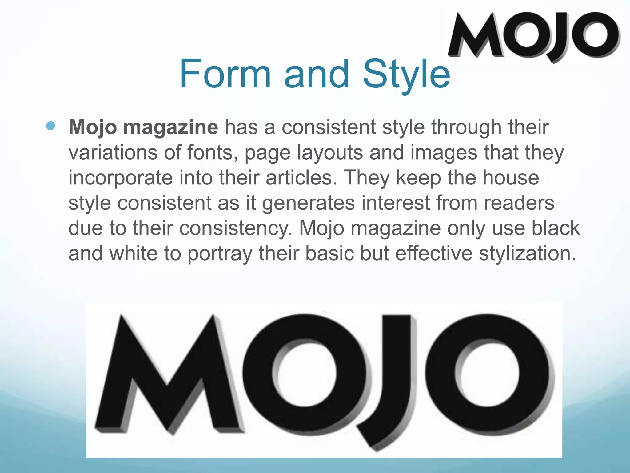 Form and Style
 Mojo magazine has a consistent style through their
variations of fonts, page layouts and images that they
incorporate into their articles. They keep the house
style consistent as it generates interest from readers
due to their consistency. Mojo magazine only use black
and white to portray their basic but effective stylization.
 