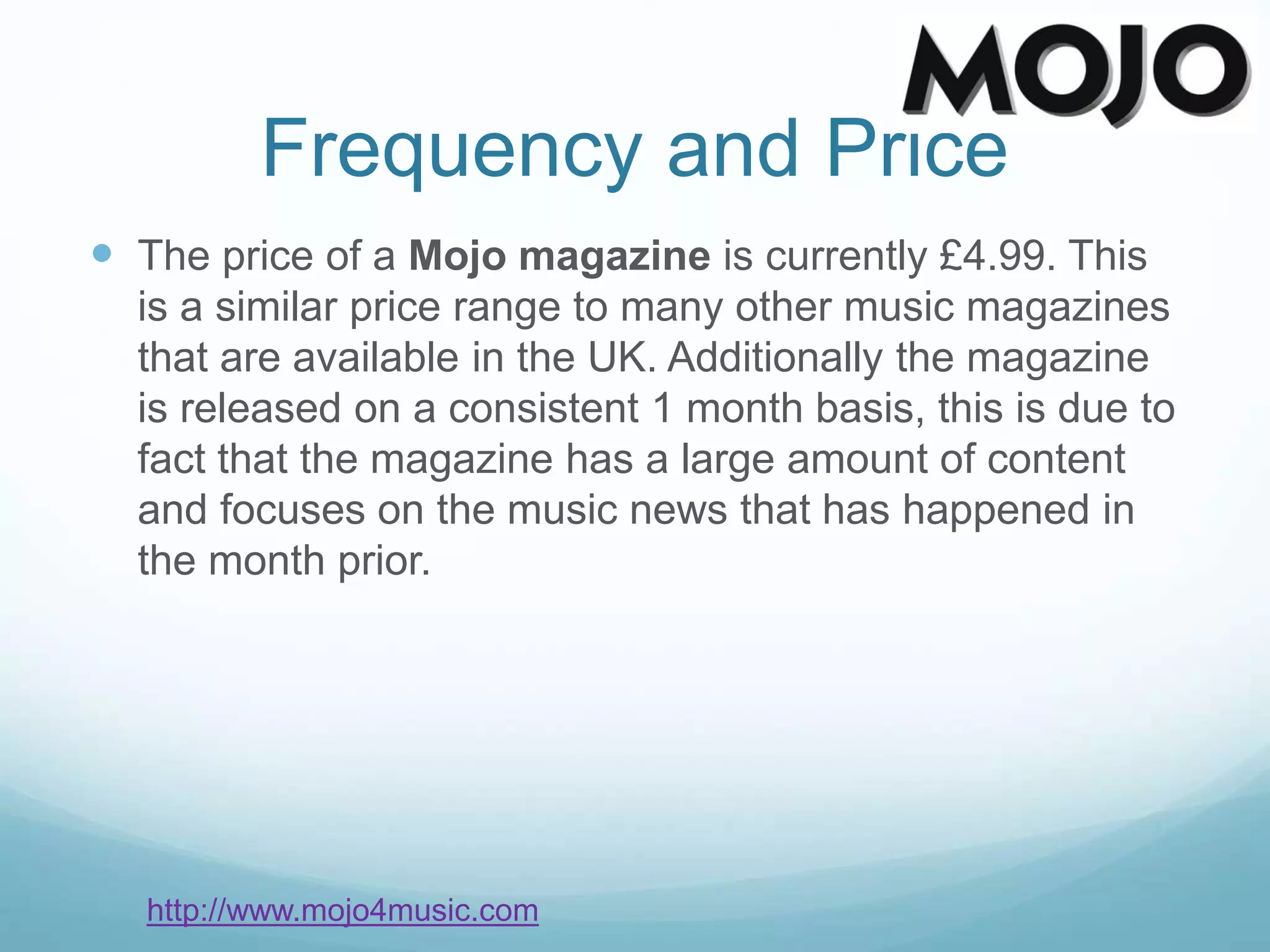 Frequency and Price
 The price of a Mojo magazine is currently £4.99. This
is a similar price range to many other music magazines
that are available in the UK. Additionally the magazine
is released on a consistent 1 month basis, this is due to
fact that the magazine has a large amount of content
and focuses on the music news that has happened in
the month prior.
http://www.mojo4music.com
 