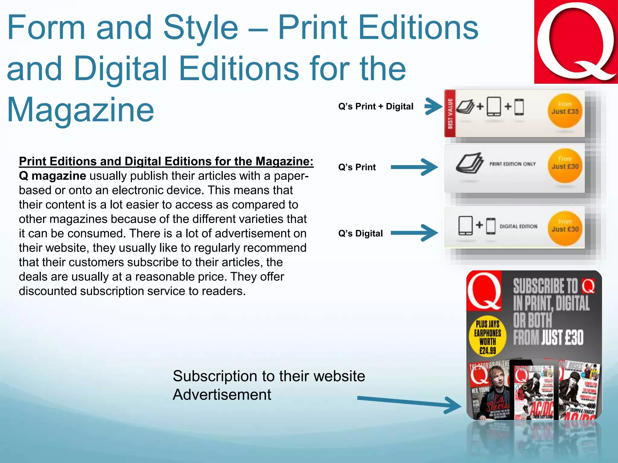 Form and Style – Print Editions
and Digital Editions for the
Magazine
Print Editions and Digital Editions for the Magazine:
Q magazine usually publish their articles with a paper-
based or onto an electronic device. This means that
their content is a lot easier to access as compared to
other magazines because of the different varieties that
it can be consumed. There is a lot of advertisement on
their website, they usually like to regularly recommend
that their customers subscribe to their articles, the
deals are usually at a reasonable price. They offer
discounted subscription service to readers.
Subscription to their website
Advertisement
Q’s Print + Digital
Q’s Digital
Q’s Print
 