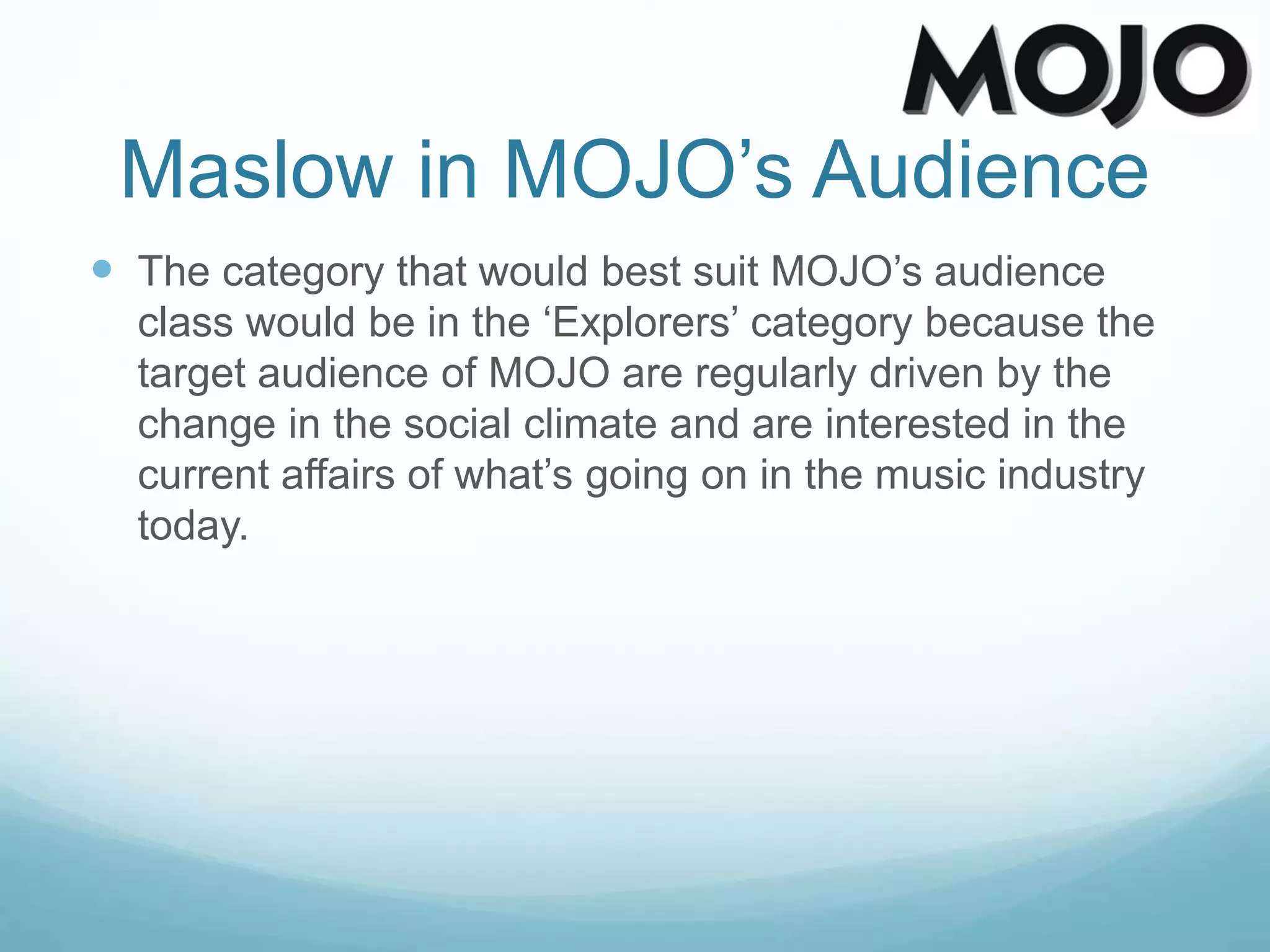 Maslow in MOJO’s Audience
 The category that would best suit MOJO’s audience
class would be in the ‘Explorers’ category because the
target audience of MOJO are regularly driven by the
change in the social climate and are interested in the
current affairs of what’s going on in the music industry
today.
 