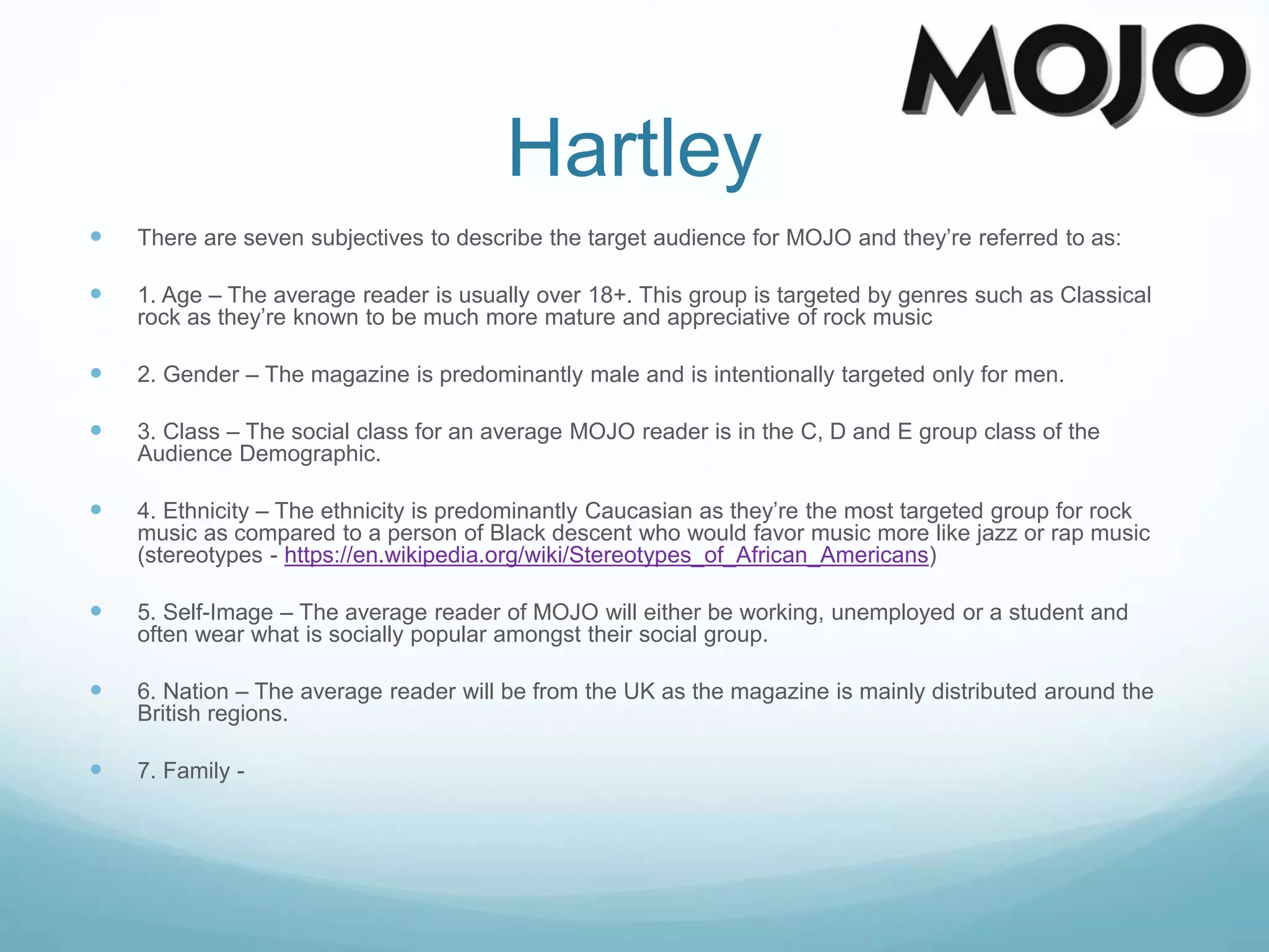 Hartley
 There are seven subjectives to describe the target audience for MOJO and they’re referred to as:
 1. Age – The average reader is usually over 18+. This group is targeted by genres such as Classical
rock as they’re known to be much more mature and appreciative of rock music
 2. Gender – The magazine is predominantly male and is intentionally targeted only for men.
 3. Class – The social class for an average MOJO reader is in the C, D and E group class of the
Audience Demographic.
 4. Ethnicity – The ethnicity is predominantly Caucasian as they’re the most targeted group for rock
music as compared to a person of Black descent who would favor music more like jazz or rap music
(stereotypes - https://en.wikipedia.org/wiki/Stereotypes_of_African_Americans)
 5. Self-Image – The average reader of MOJO will either be working, unemployed or a student and
often wear what is socially popular amongst their social group.
 6. Nation – The average reader will be from the UK as the magazine is mainly distributed around the
British regions.
 7. Family -
 