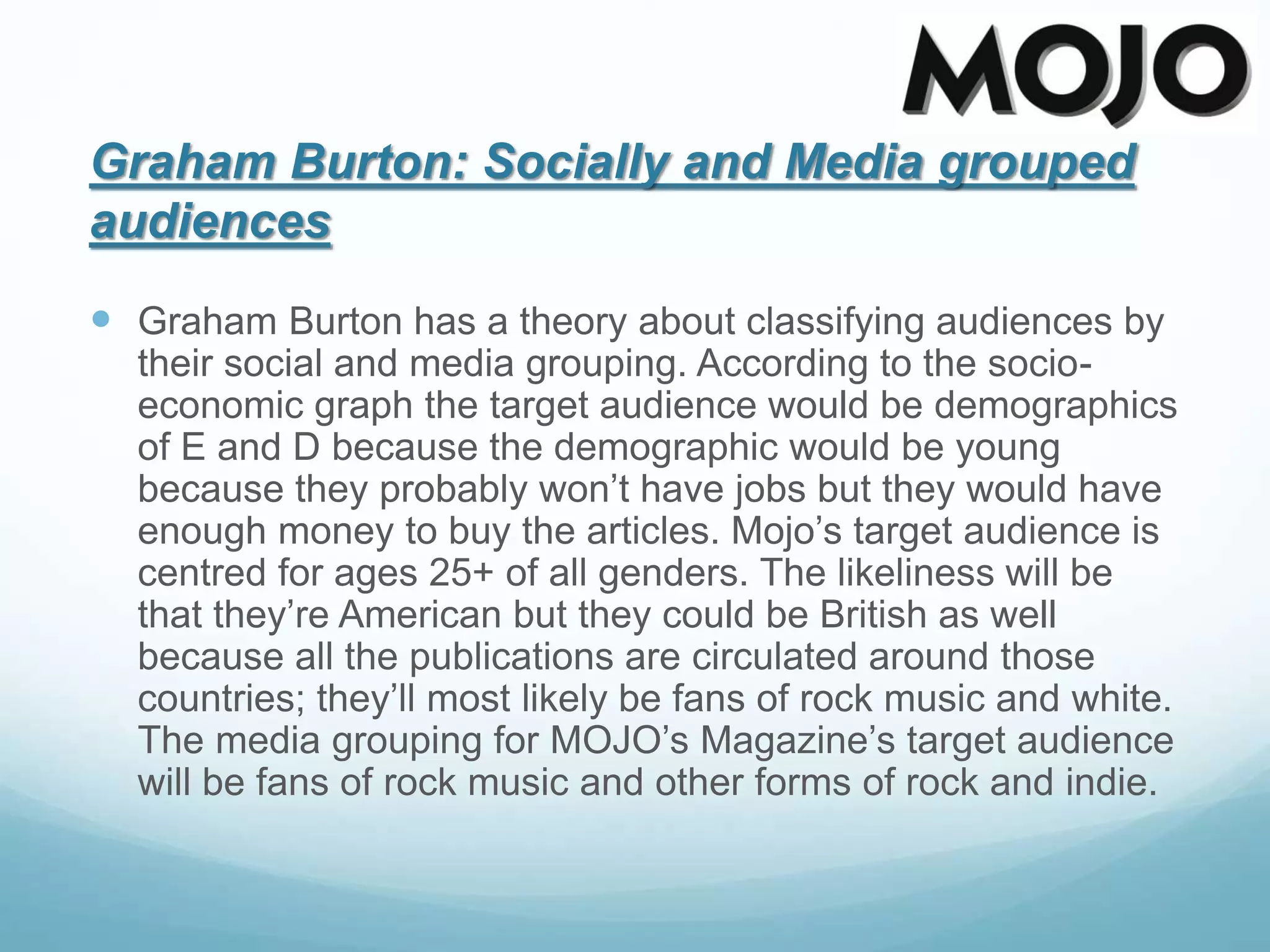 Graham Burton: Socially and Media grouped
audiences
 Graham Burton has a theory about classifying audiences by
their social and media grouping. According to the socio-
economic graph the target audience would be demographics
of E and D because the demographic would be young
because they probably won’t have jobs but they would have
enough money to buy the articles. Mojo’s target audience is
centred for ages 25+ of all genders. The likeliness will be
that they’re American but they could be British as well
because all the publications are circulated around those
countries; they’ll most likely be fans of rock music and white.
The media grouping for MOJO’s Magazine’s target audience
will be fans of rock music and other forms of rock and indie.
 