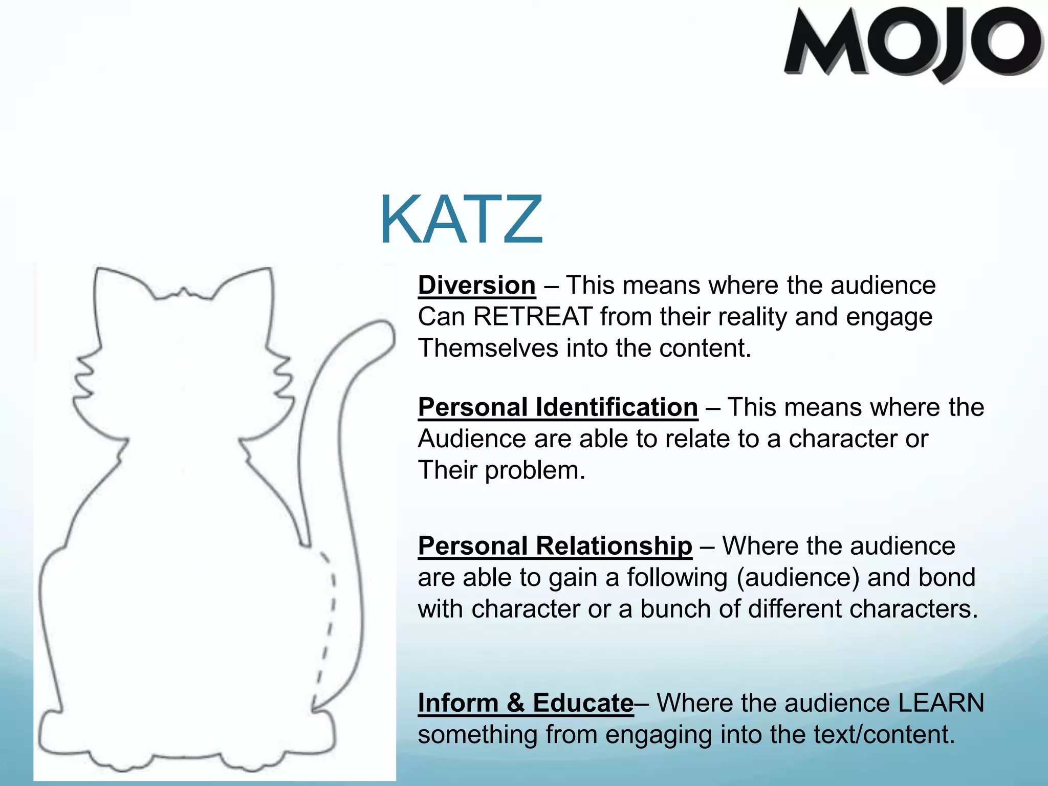 KATZ
Diversion – This means where the audience
Can RETREAT from their reality and engage
Themselves into the content.
Personal Identification – This means where the
Audience are able to relate to a character or
Their problem.
Personal Relationship – Where the audience
are able to gain a following (audience) and bond
with character or a bunch of different characters.
Inform & Educate– Where the audience LEARN
something from engaging into the text/content.
 