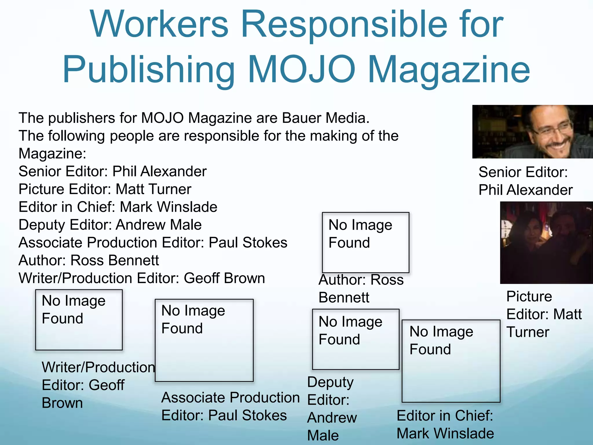 Workers Responsible for
Publishing MOJO Magazine
The publishers for MOJO Magazine are Bauer Media.
The following people are responsible for the making of the
Magazine:
Senior Editor: Phil Alexander
Picture Editor: Matt Turner
Editor in Chief: Mark Winslade
Deputy Editor: Andrew Male
Associate Production Editor: Paul Stokes
Author: Ross Bennett
Writer/Production Editor: Geoff Brown
Senior Editor:
Phil Alexander
Picture
Editor: Matt
Turner
Editor in Chief:
Mark Winslade
No Image
Found
Deputy
Editor:
Andrew
Male
No Image
Found
Associate Production
Editor: Paul Stokes
No Image
Found
No Image
Found
Author: Ross
Bennett
Writer/Production
Editor: Geoff
Brown
No Image
Found
 