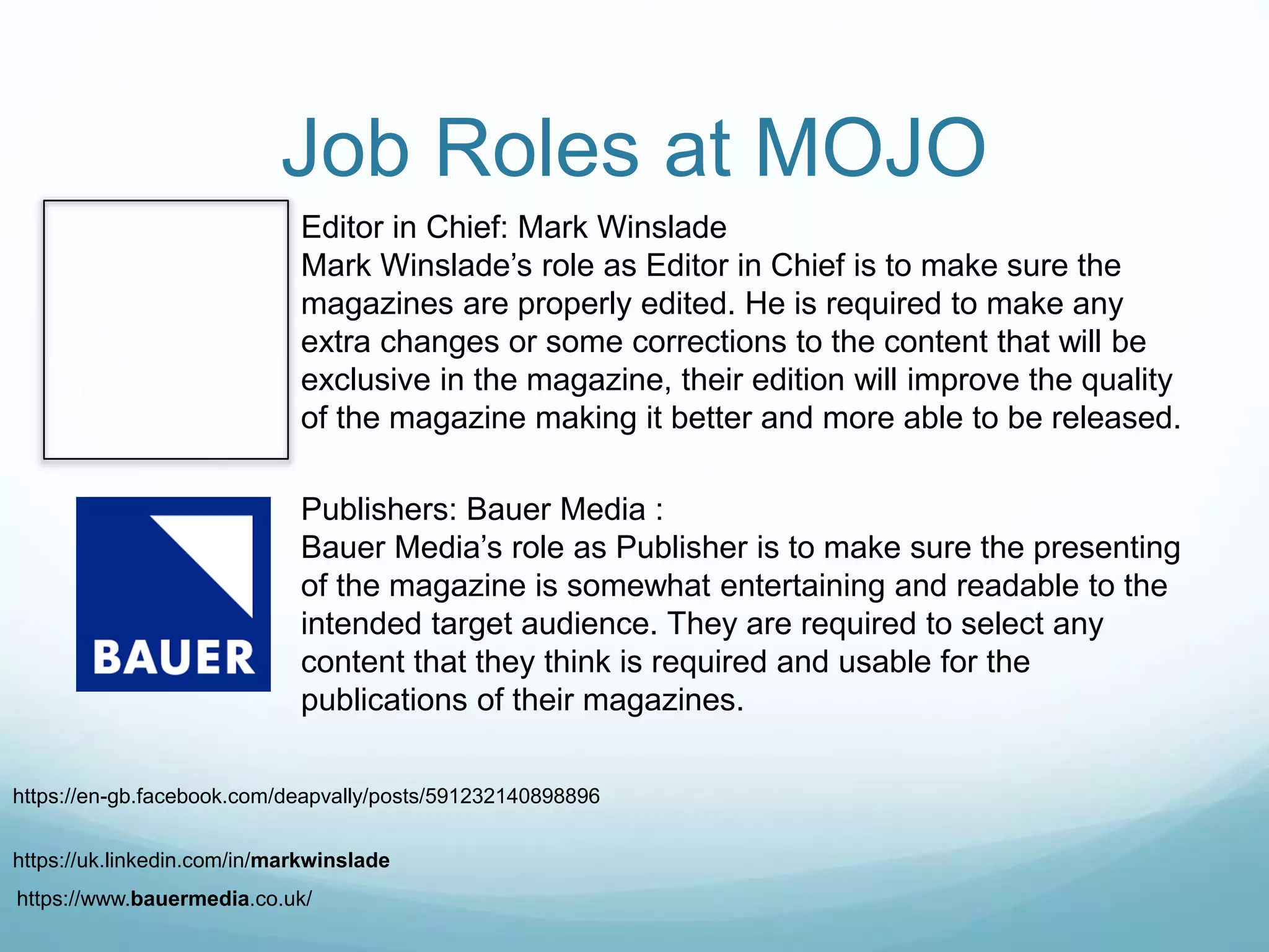 No Editor in
Chief: Mark
Winslade
Image Found
Job Roles at MOJO
Editor in Chief: Mark Winslade
Mark Winslade’s role as Editor in Chief is to make sure the
magazines are properly edited. He is required to make any
extra changes or some corrections to the content that will be
exclusive in the magazine, their edition will improve the quality
of the magazine making it better and more able to be released.
Publishers: Bauer Media :
Bauer Media’s role as Publisher is to make sure the presenting
of the magazine is somewhat entertaining and readable to the
intended target audience. They are required to select any
content that they think is required and usable for the
publications of their magazines.
https://en-gb.facebook.com/deapvally/posts/591232140898896
https://uk.linkedin.com/in/markwinslade
https://www.bauermedia.co.uk/
 