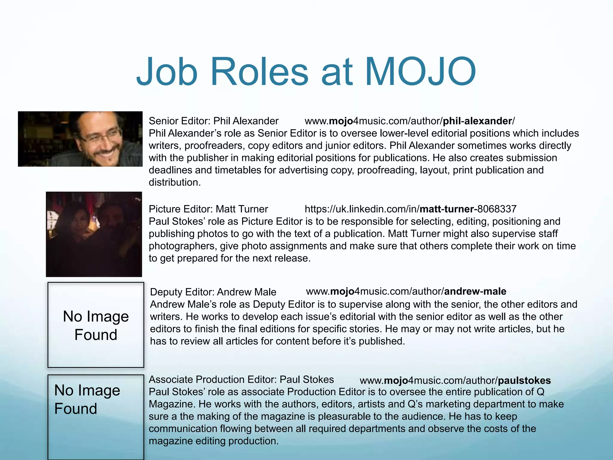 Job Roles at MOJO
Senior Editor: Phil Alexander
Phil Alexander’s role as Senior Editor is to oversee lower-level editorial positions which includes
writers, proofreaders, copy editors and junior editors. Phil Alexander sometimes works directly
with the publisher in making editorial positions for publications. He also creates submission
deadlines and timetables for advertising copy, proofreading, layout, print publication and
distribution.
Picture Editor: Matt Turner
Paul Stokes’ role as Picture Editor is to be responsible for selecting, editing, positioning and
publishing photos to go with the text of a publication. Matt Turner might also supervise staff
photographers, give photo assignments and make sure that others complete their work on time
to get prepared for the next release.
Deputy Editor: Andrew Male
Andrew Male’s role as Deputy Editor is to supervise along with the senior, the other editors and
writers. He works to develop each issue’s editorial with the senior editor as well as the other
editors to finish the final editions for specific stories. He may or may not write articles, but he
has to review all articles for content before it’s published.
Associate Production Editor: Paul Stokes
Paul Stokes’ role as associate Production Editor is to oversee the entire publication of Q
Magazine. He works with the authors, editors, artists and Q’s marketing department to make
sure a the making of the magazine is pleasurable to the audience. He has to keep
communication flowing between all required departments and observe the costs of the
magazine editing production.
No Image
Found
No Image
Found
www.mojo4music.com/author/phil-alexander/
https://uk.linkedin.com/in/matt-turner-8068337
www.mojo4music.com/author/andrew-male
www.mojo4music.com/author/paulstokes
 
