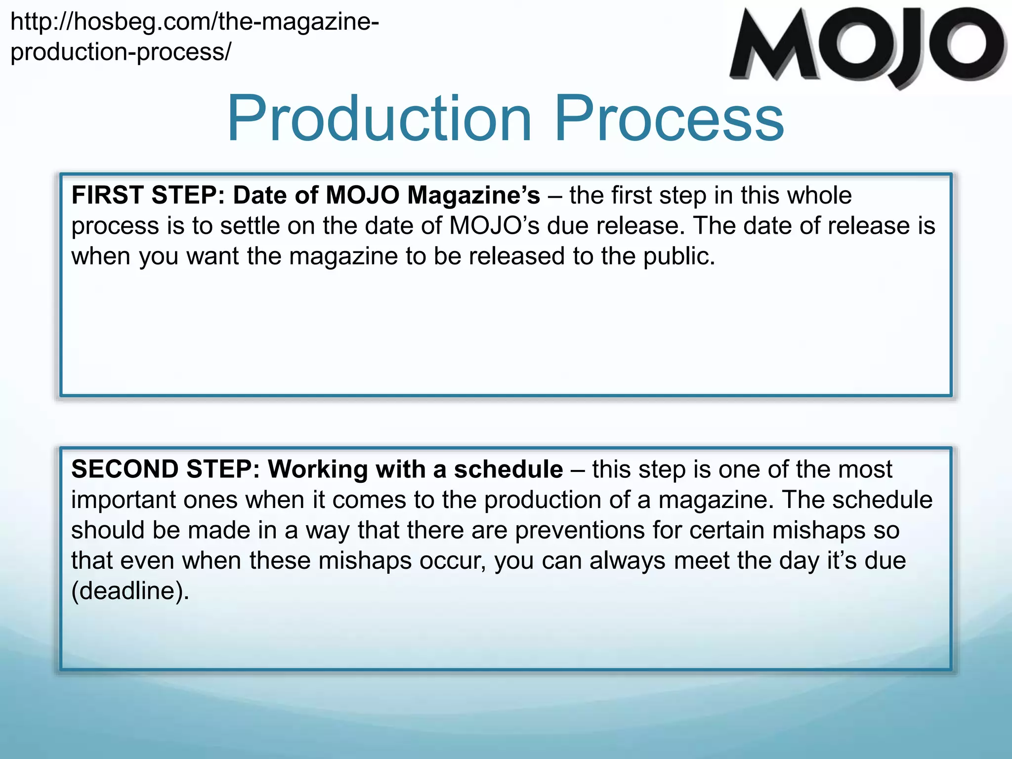 Production Process
http://hosbeg.com/the-magazine-
production-process/
FIRST STEP: Date of MOJO Magazine’s – the first step in this whole
process is to settle on the date of MOJO’s due release. The date of release is
when you want the magazine to be released to the public.
SECOND STEP: Working with a schedule – this step is one of the most
important ones when it comes to the production of a magazine. The schedule
should be made in a way that there are preventions for certain mishaps so
that even when these mishaps occur, you can always meet the day it’s due
(deadline).
 