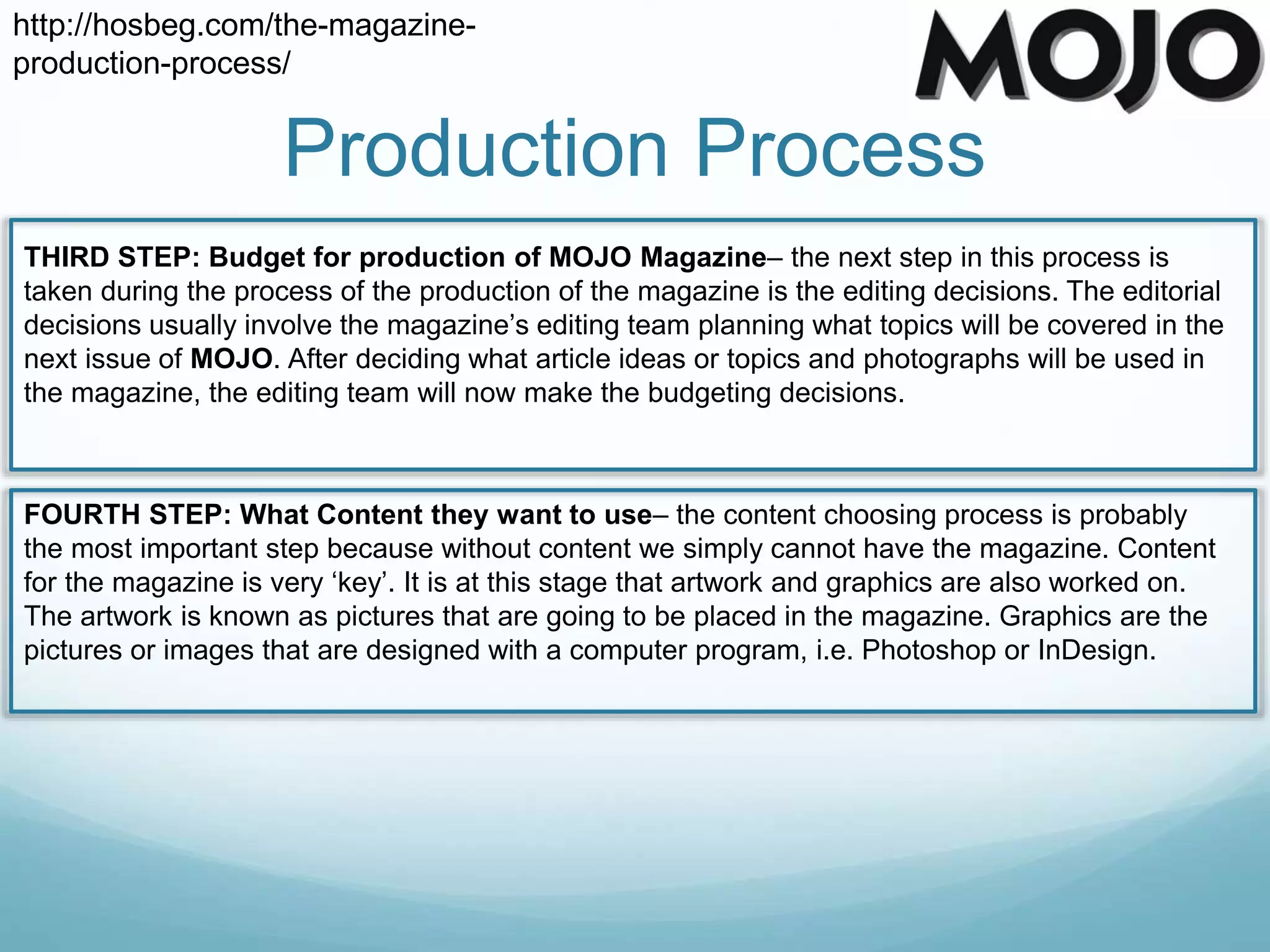 Production Process
http://hosbeg.com/the-magazine-
production-process/
THIRD STEP: Budget for production of MOJO Magazine– the next step in this process is
taken during the process of the production of the magazine is the editing decisions. The editorial
decisions usually involve the magazine’s editing team planning what topics will be covered in the
next issue of MOJO. After deciding what article ideas or topics and photographs will be used in
the magazine, the editing team will now make the budgeting decisions.
FOURTH STEP: What Content they want to use– the content choosing process is probably
the most important step because without content we simply cannot have the magazine. Content
for the magazine is very ‘key’. It is at this stage that artwork and graphics are also worked on.
The artwork is known as pictures that are going to be placed in the magazine. Graphics are the
pictures or images that are designed with a computer program, i.e. Photoshop or InDesign.
 