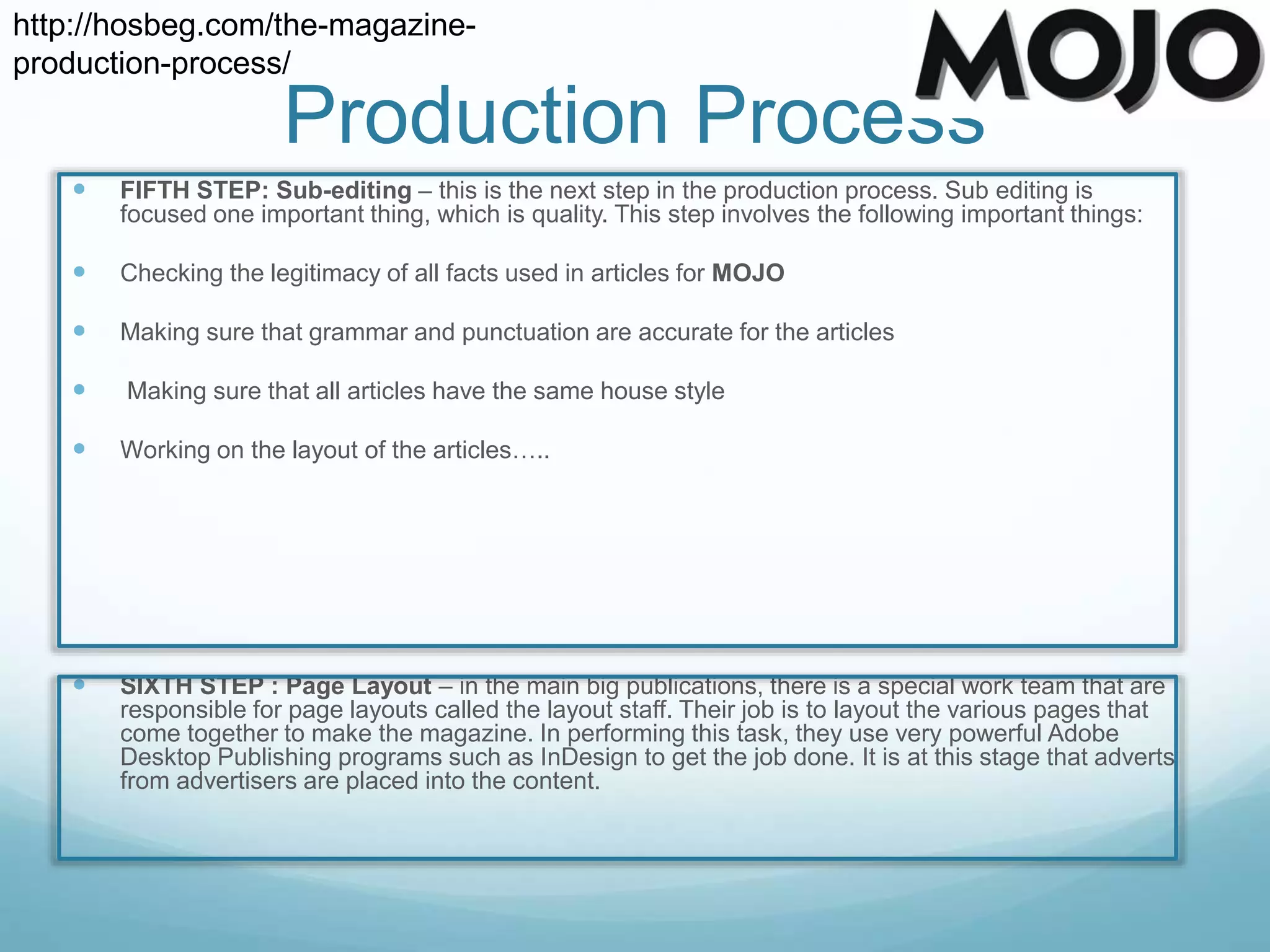  FIFTH STEP: Sub-editing – this is the next step in the production process. Sub editing is
focused one important thing, which is quality. This step involves the following important things:
 Checking the legitimacy of all facts used in articles for MOJO
 Making sure that grammar and punctuation are accurate for the articles
 Making sure that all articles have the same house style
 Working on the layout of the articles…..
 SIXTH STEP : Page Layout – in the main big publications, there is a special work team that are
responsible for page layouts called the layout staff. Their job is to layout the various pages that
come together to make the magazine. In performing this task, they use very powerful Adobe
Desktop Publishing programs such as InDesign to get the job done. It is at this stage that adverts
from advertisers are placed into the content.
Production Process
http://hosbeg.com/the-magazine-
production-process/
 