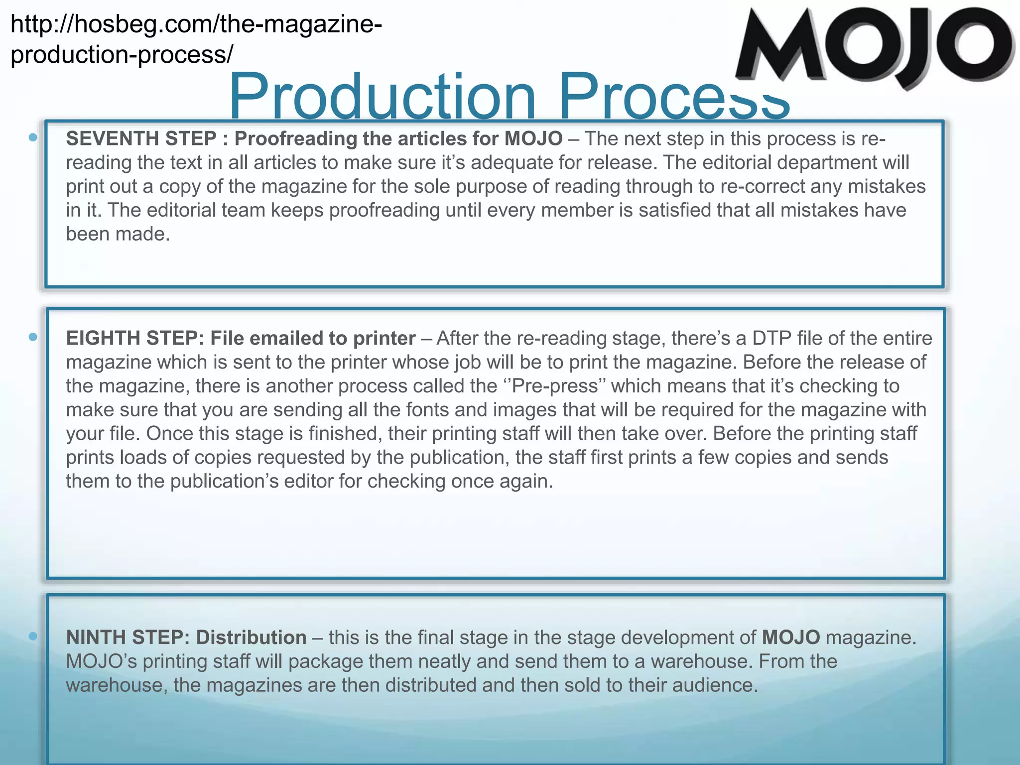  SEVENTH STEP : Proofreading the articles for MOJO – The next step in this process is re-
reading the text in all articles to make sure it’s adequate for release. The editorial department will
print out a copy of the magazine for the sole purpose of reading through to re-correct any mistakes
in it. The editorial team keeps proofreading until every member is satisfied that all mistakes have
been made.
 EIGHTH STEP: File emailed to printer – After the re-reading stage, there’s a DTP file of the entire
magazine which is sent to the printer whose job will be to print the magazine. Before the release of
the magazine, there is another process called the ‘’Pre-press’’ which means that it’s checking to
make sure that you are sending all the fonts and images that will be required for the magazine with
your file. Once this stage is finished, their printing staff will then take over. Before the printing staff
prints loads of copies requested by the publication, the staff first prints a few copies and sends
them to the publication’s editor for checking once again.
 NINTH STEP: Distribution – this is the final stage in the stage development of MOJO magazine.
MOJO’s printing staff will package them neatly and send them to a warehouse. From the
warehouse, the magazines are then distributed and then sold to their audience.
http://hosbeg.com/the-magazine-
production-process/
Production Process
 