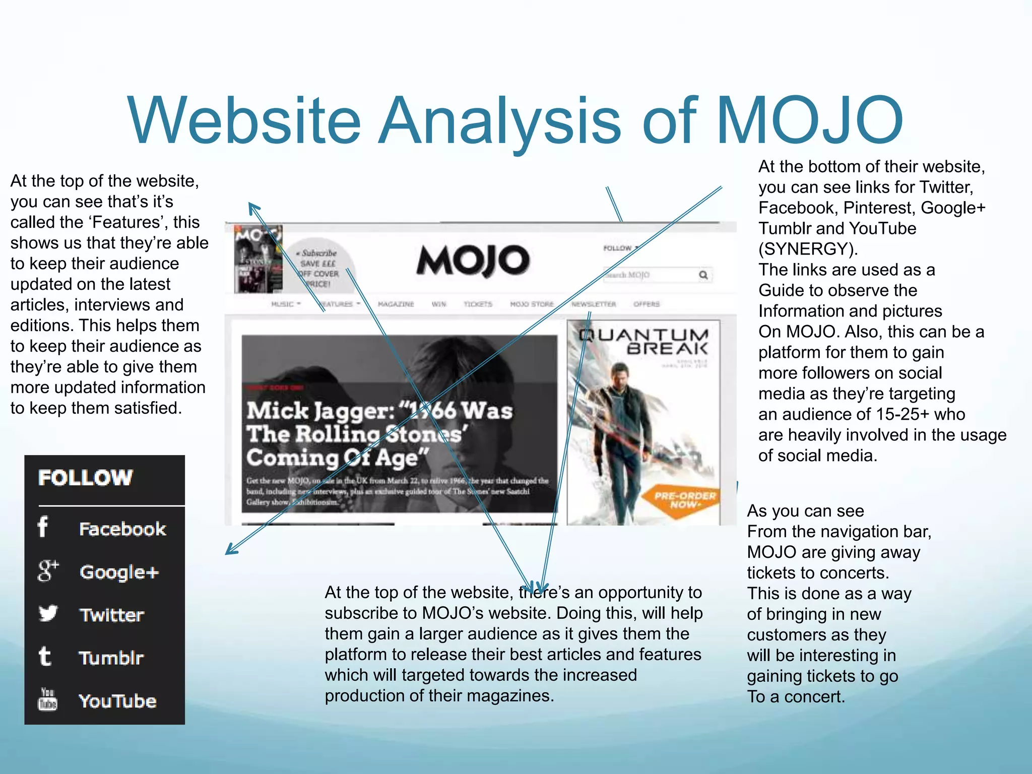 Website Analysis of MOJO
As you can see
From the navigation bar,
MOJO are giving away
tickets to concerts.
This is done as a way
of bringing in new
customers as they
will be interesting in
gaining tickets to go
To a concert.
At the top of the website, there’s an opportunity to
subscribe to MOJO’s website. Doing this, will help
them gain a larger audience as it gives them the
platform to release their best articles and features
which will targeted towards the increased
production of their magazines.
At the bottom of their website,
you can see links for Twitter,
Facebook, Pinterest, Google+
Tumblr and YouTube
(SYNERGY).
The links are used as a
Guide to observe the
Information and pictures
On MOJO. Also, this can be a
platform for them to gain
more followers on social
media as they’re targeting
an audience of 15-25+ who
are heavily involved in the usage
of social media.
At the top of the website,
you can see that’s it’s
called the ‘Features’, this
shows us that they’re able
to keep their audience
updated on the latest
articles, interviews and
editions. This helps them
to keep their audience as
they’re able to give them
more updated information
to keep them satisfied.
 