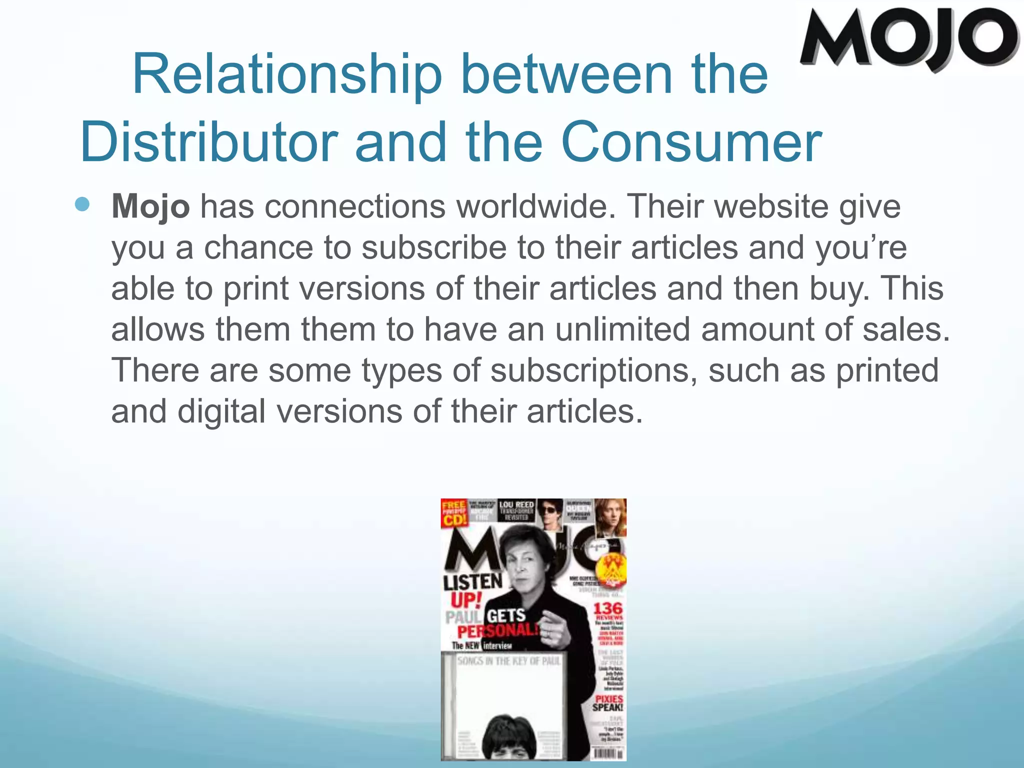 Relationship between the
Distributor and the Consumer
 Mojo has connections worldwide. Their website give
you a chance to subscribe to their articles and you’re
able to print versions of their articles and then buy. This
allows them them to have an unlimited amount of sales.
There are some types of subscriptions, such as printed
and digital versions of their articles.
 