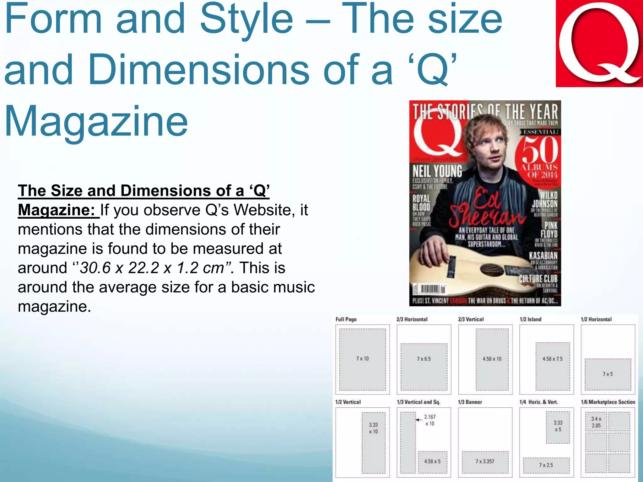 Form and Style – The size
and Dimensions of a ‘Q’
Magazine
The Size and Dimensions of a ‘Q’
Magazine: If you observe Q’s Website, it
mentions that the dimensions of their
magazine is found to be measured at
around ‘’30.6 x 22.2 x 1.2 cm’’. This is
around the average size for a basic music
magazine.
 