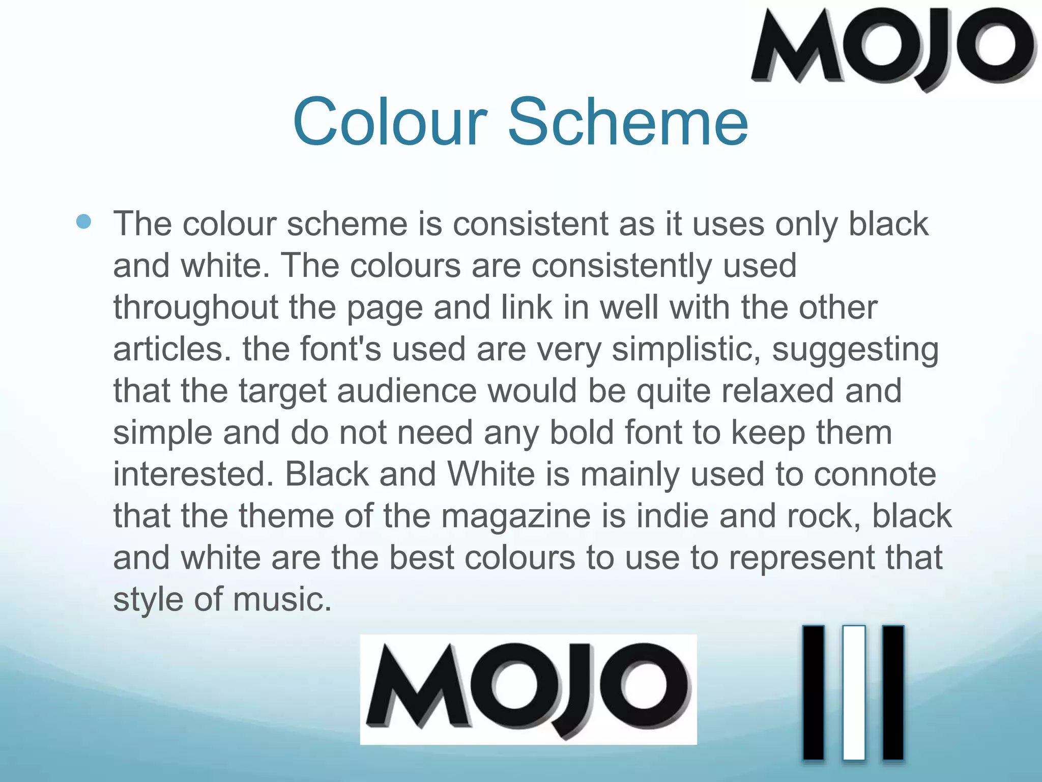 Colour Scheme
 The colour scheme is consistent as it uses only black
and white. The colours are consistently used
throughout the page and link in well with the other
articles. the font's used are very simplistic, suggesting
that the target audience would be quite relaxed and
simple and do not need any bold font to keep them
interested. Black and White is mainly used to connote
that the theme of the magazine is indie and rock, black
and white are the best colours to use to represent that
style of music.
 