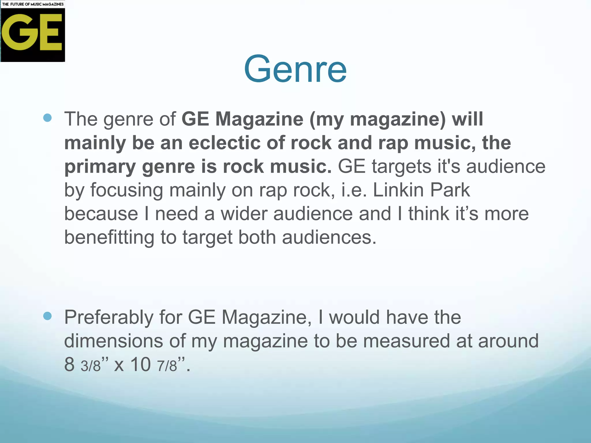 Genre
 The genre of GE Magazine (my magazine) will
mainly be an eclectic of rock and rap music, the
primary genre is rock music. GE targets it's audience
by focusing mainly on rap rock, i.e. Linkin Park
because I need a wider audience and I think it’s more
benefitting to target both audiences.
 Preferably for GE Magazine, I would have the
dimensions of my magazine to be measured at around
8 3/8’’ x 10 7/8’’.
 