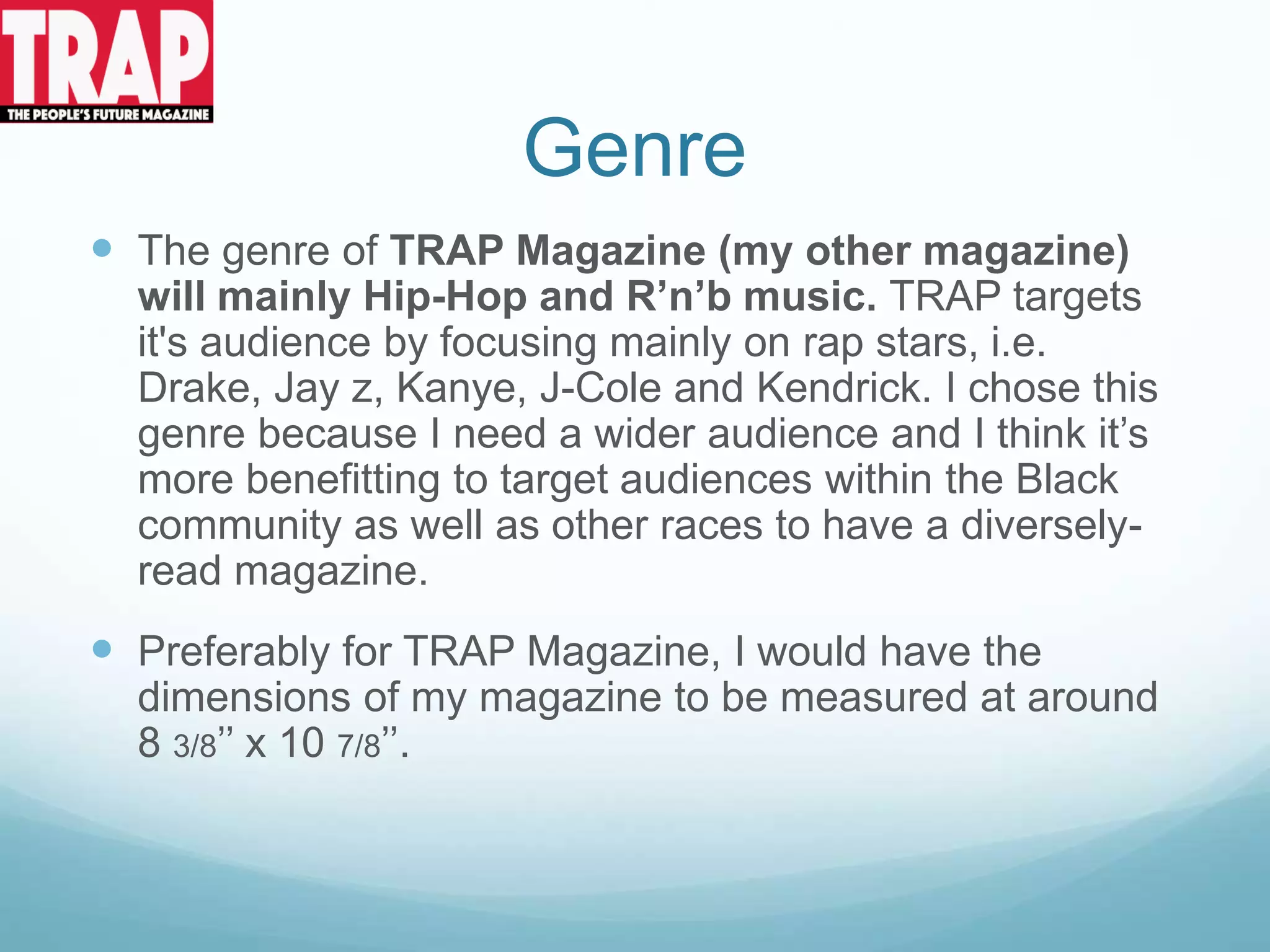 Genre
 The genre of TRAP Magazine (my other magazine)
will mainly Hip-Hop and R’n’b music. TRAP targets
it's audience by focusing mainly on rap stars, i.e.
Drake, Jay z, Kanye, J-Cole and Kendrick. I chose this
genre because I need a wider audience and I think it’s
more benefitting to target audiences within the Black
community as well as other races to have a diversely-
read magazine.
 Preferably for TRAP Magazine, I would have the
dimensions of my magazine to be measured at around
8 3/8’’ x 10 7/8’’.
 