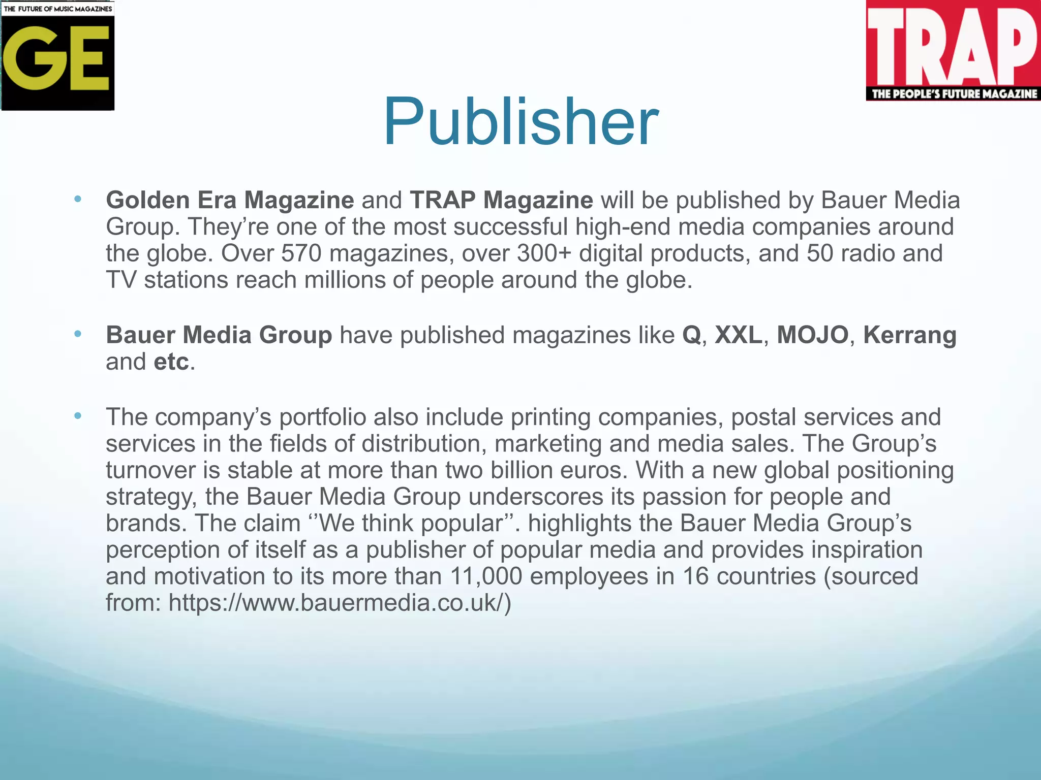 Publisher
• Golden Era Magazine and TRAP Magazine will be published by Bauer Media
Group. They’re one of the most successful high-end media companies around
the globe. Over 570 magazines, over 300+ digital products, and 50 radio and
TV stations reach millions of people around the globe.
• Bauer Media Group have published magazines like Q, XXL, MOJO, Kerrang
and etc.
• The company’s portfolio also include printing companies, postal services and
services in the fields of distribution, marketing and media sales. The Group’s
turnover is stable at more than two billion euros. With a new global positioning
strategy, the Bauer Media Group underscores its passion for people and
brands. The claim ‘’We think popular’’. highlights the Bauer Media Group’s
perception of itself as a publisher of popular media and provides inspiration
and motivation to its more than 11,000 employees in 16 countries (sourced
from: https://www.bauermedia.co.uk/)
 