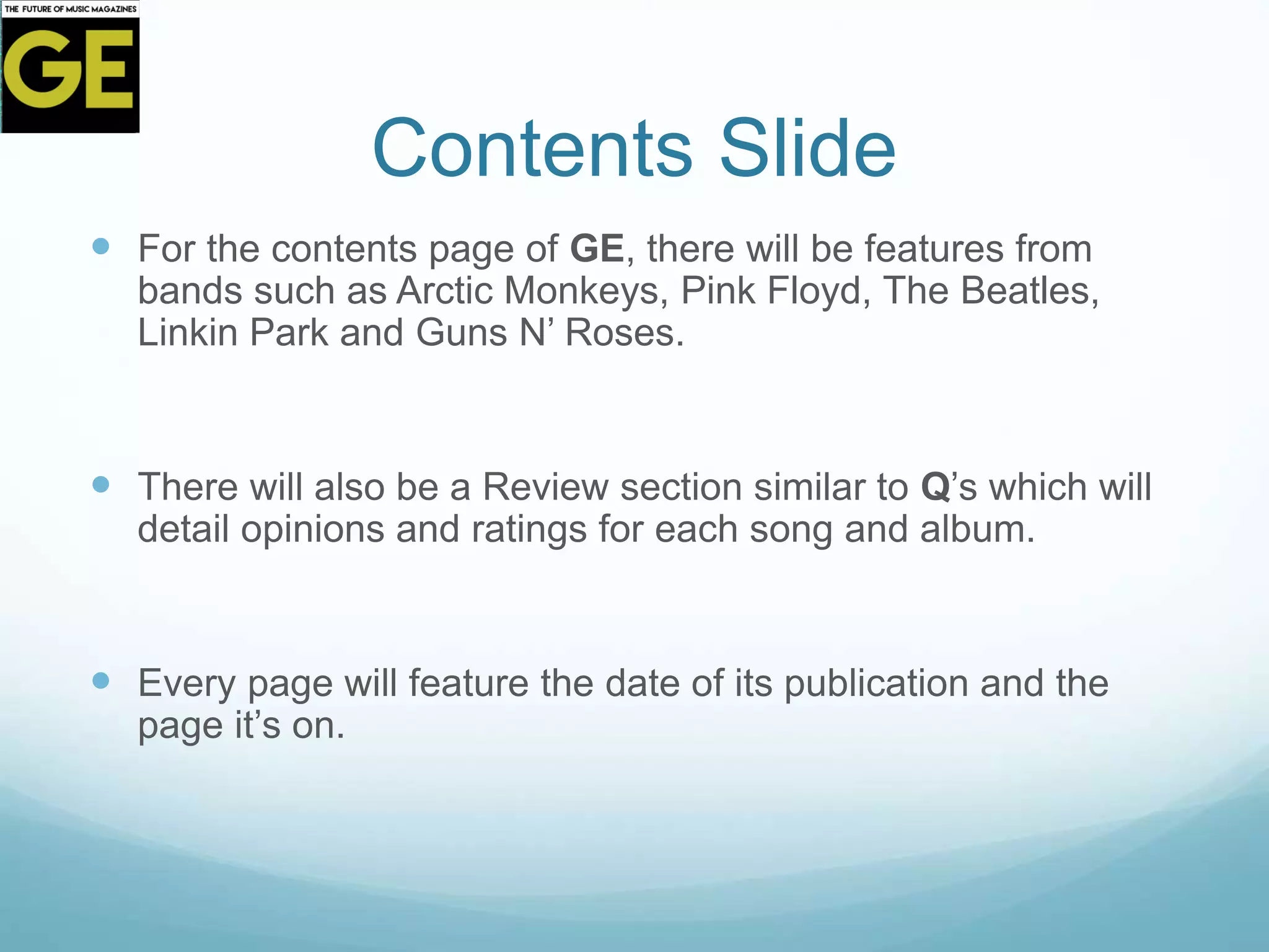 Contents Slide
 For the contents page of GE, there will be features from
bands such as Arctic Monkeys, Pink Floyd, The Beatles,
Linkin Park and Guns N’ Roses.
 There will also be a Review section similar to Q’s which will
detail opinions and ratings for each song and album.
 Every page will feature the date of its publication and the
page it’s on.
 