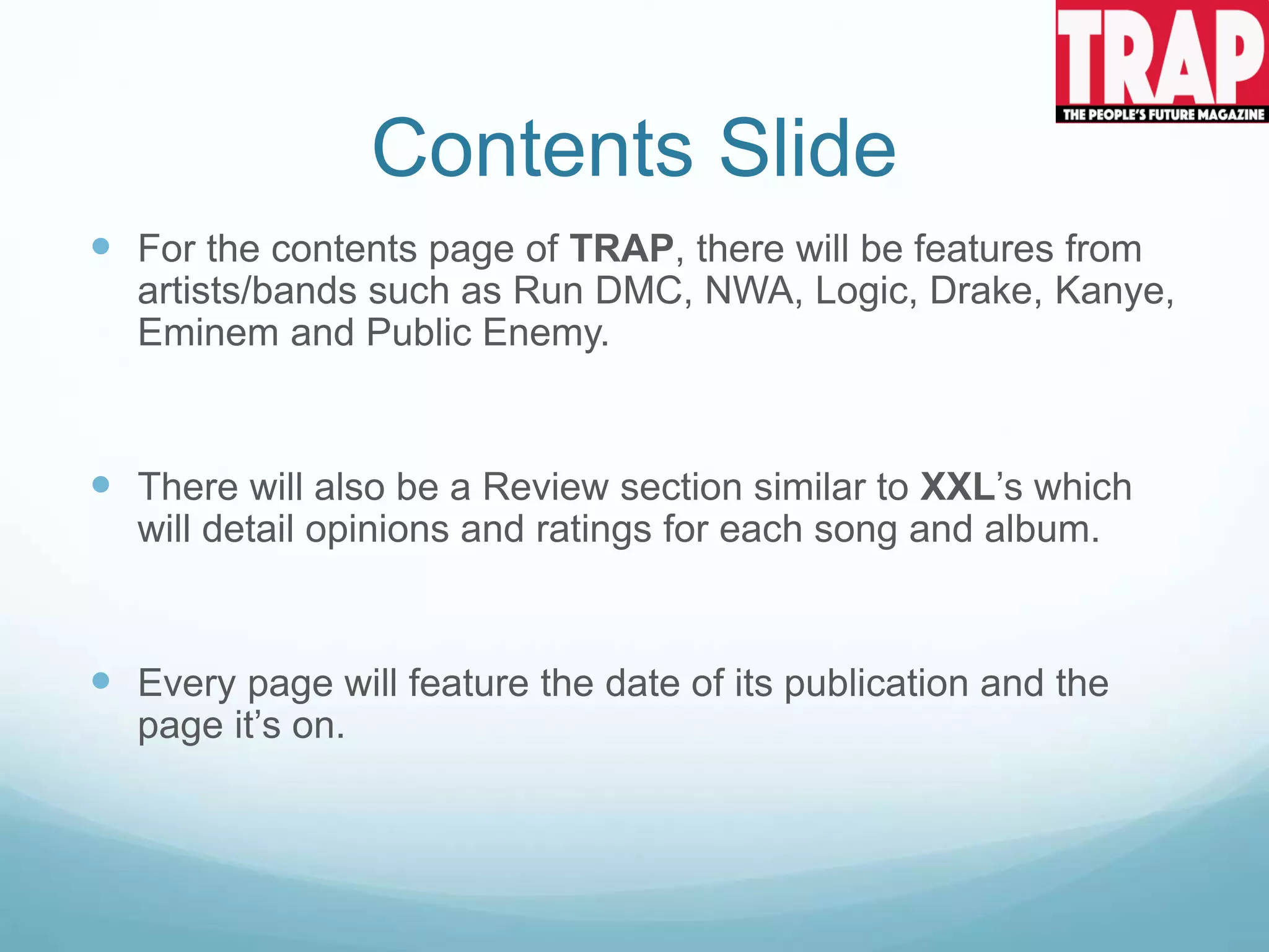 Contents Slide
 For the contents page of TRAP, there will be features from
artists/bands such as Run DMC, NWA, Logic, Drake, Kanye,
Eminem and Public Enemy.
 There will also be a Review section similar to XXL’s which
will detail opinions and ratings for each song and album.
 Every page will feature the date of its publication and the
page it’s on.
 