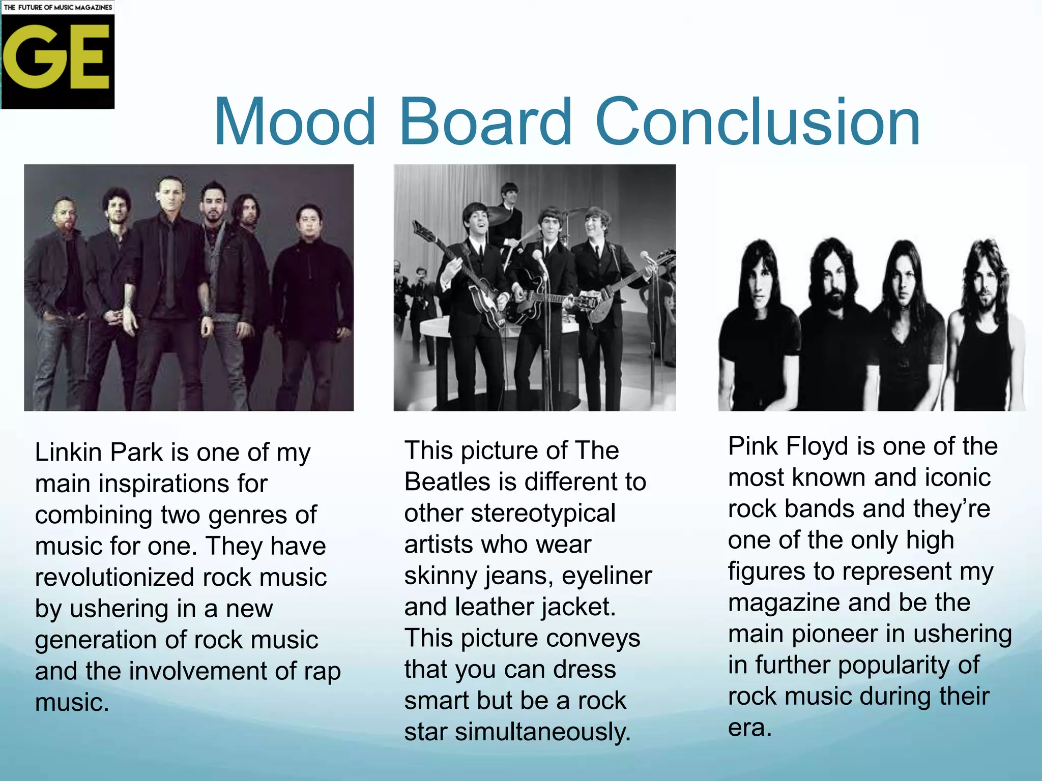 Mood Board Conclusion
Linkin Park is one of my
main inspirations for
combining two genres of
music for one. They have
revolutionized rock music
by ushering in a new
generation of rock music
and the involvement of rap
music.
This picture of The
Beatles is different to
other stereotypical
artists who wear
skinny jeans, eyeliner
and leather jacket.
This picture conveys
that you can dress
smart but be a rock
star simultaneously.
Pink Floyd is one of the
most known and iconic
rock bands and they’re
one of the only high
figures to represent my
magazine and be the
main pioneer in ushering
in further popularity of
rock music during their
era.
 