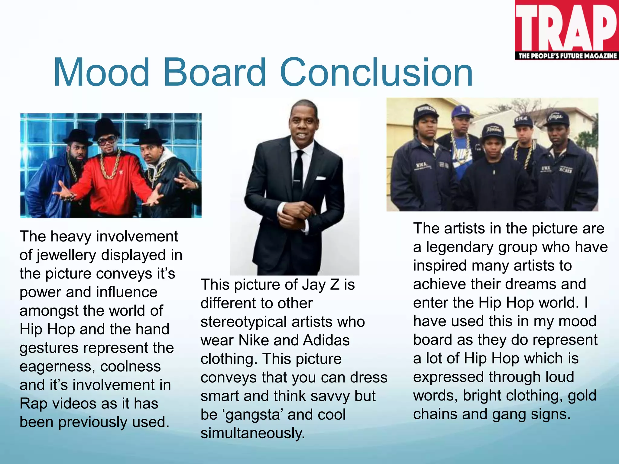 Mood Board Conclusion
The heavy involvement
of jewellery displayed in
the picture conveys it’s
power and influence
amongst the world of
Hip Hop and the hand
gestures represent the
eagerness, coolness
and it’s involvement in
Rap videos as it has
been previously used.
This picture of Jay Z is
different to other
stereotypical artists who
wear Nike and Adidas
clothing. This picture
conveys that you can dress
smart and think savvy but
be ‘gangsta’ and cool
simultaneously.
The artists in the picture are
a legendary group who have
inspired many artists to
achieve their dreams and
enter the Hip Hop world. I
have used this in my mood
board as they do represent
a lot of Hip Hop which is
expressed through loud
words, bright clothing, gold
chains and gang signs.
 