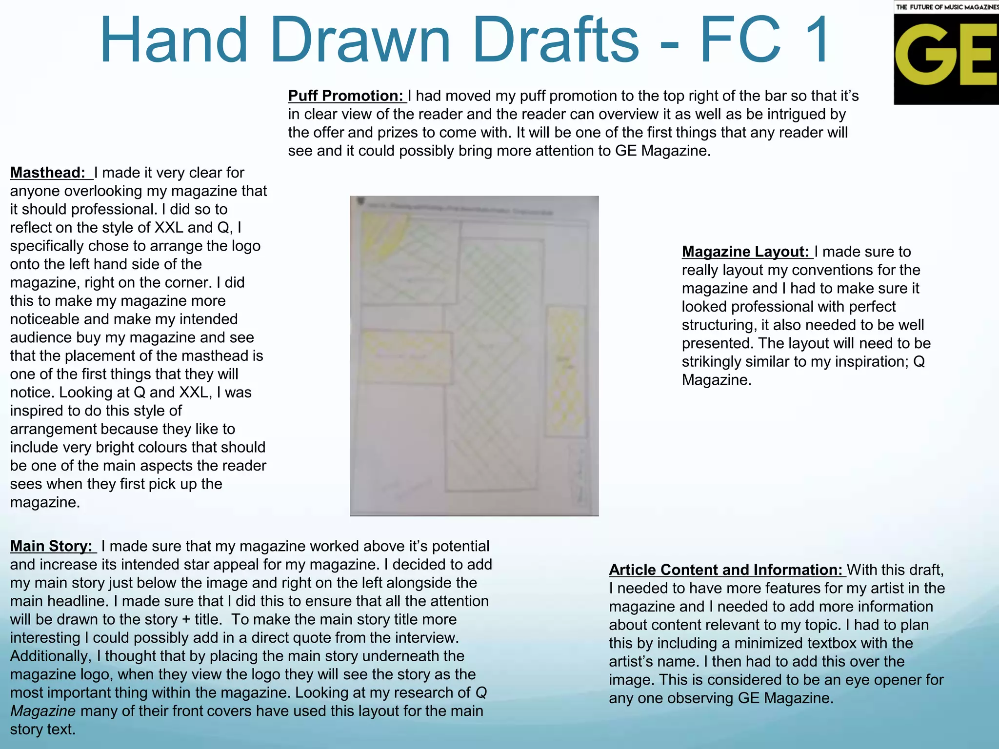 Hand Drawn Drafts - FC 1
Masthead: I made it very clear for
anyone overlooking my magazine that
it should professional. I did so to
reflect on the style of XXL and Q, I
specifically chose to arrange the logo
onto the left hand side of the
magazine, right on the corner. I did
this to make my magazine more
noticeable and make my intended
audience buy my magazine and see
that the placement of the masthead is
one of the first things that they will
notice. Looking at Q and XXL, I was
inspired to do this style of
arrangement because they like to
include very bright colours that should
be one of the main aspects the reader
sees when they first pick up the
magazine.
Main Story: I made sure that my magazine worked above it’s potential
and increase its intended star appeal for my magazine. I decided to add
my main story just below the image and right on the left alongside the
main headline. I made sure that I did this to ensure that all the attention
will be drawn to the story + title. To make the main story title more
interesting I could possibly add in a direct quote from the interview.
Additionally, I thought that by placing the main story underneath the
magazine logo, when they view the logo they will see the story as the
most important thing within the magazine. Looking at my research of Q
Magazine many of their front covers have used this layout for the main
story text.
Article Content and Information: With this draft,
I needed to have more features for my artist in the
magazine and I needed to add more information
about content relevant to my topic. I had to plan
this by including a minimized textbox with the
artist’s name. I then had to add this over the
image. This is considered to be an eye opener for
any one observing GE Magazine.
Magazine Layout: I made sure to
really layout my conventions for the
magazine and I had to make sure it
looked professional with perfect
structuring, it also needed to be well
presented. The layout will need to be
strikingly similar to my inspiration; Q
Magazine.
Puff Promotion: I had moved my puff promotion to the top right of the bar so that it’s
in clear view of the reader and the reader can overview it as well as be intrigued by
the offer and prizes to come with. It will be one of the first things that any reader will
see and it could possibly bring more attention to GE Magazine.
 
