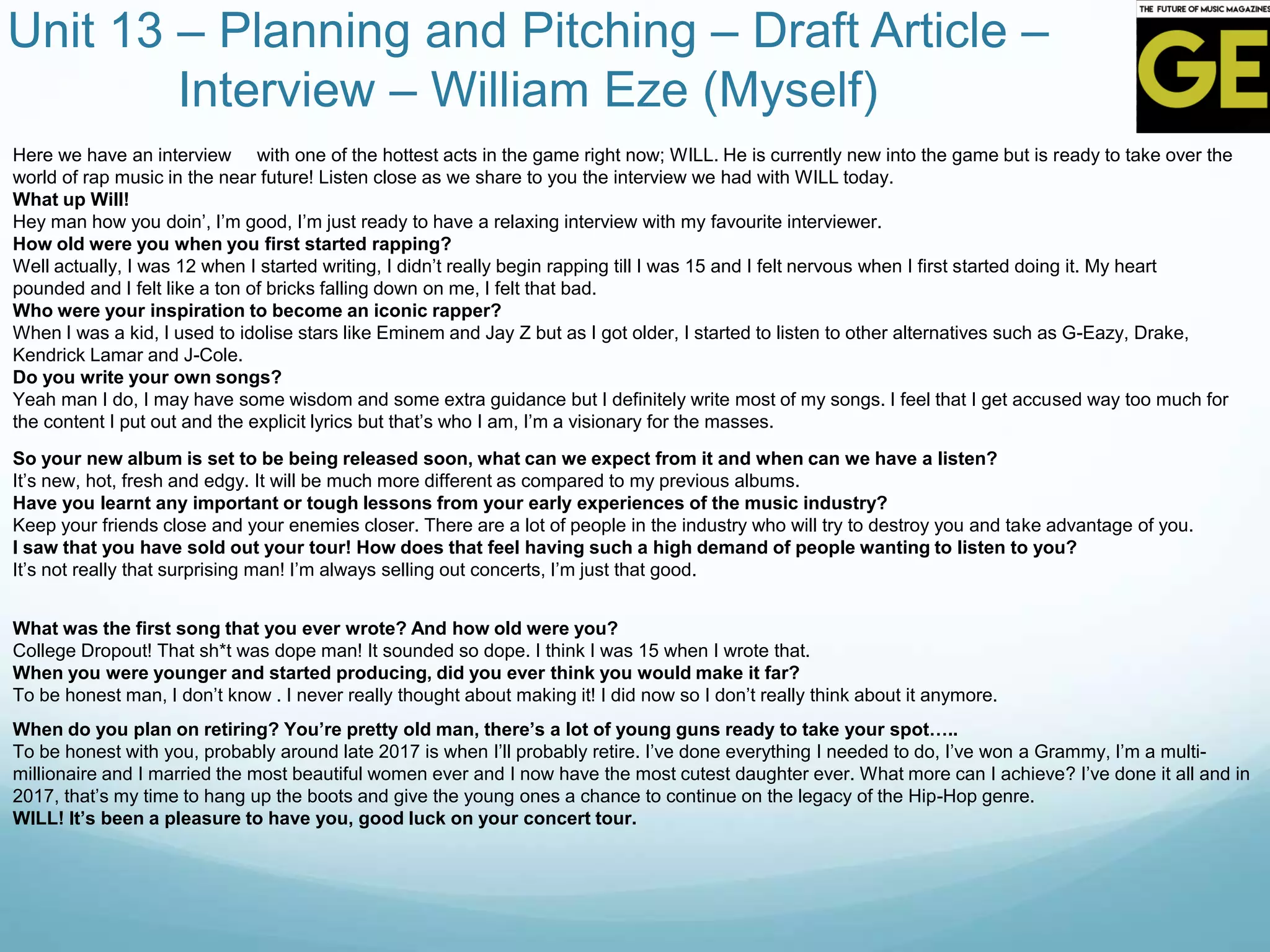 Unit 13 – Planning and Pitching – Draft Article –
Interview – William Eze (Myself)
Here we have an interview with one of the hottest acts in the game right now; WILL. He is currently new into the game but is ready to take over the
world of rap music in the near future! Listen close as we share to you the interview we had with WILL today.
What up Will!
Hey man how you doin’, I’m good, I’m just ready to have a relaxing interview with my favourite interviewer.
How old were you when you first started rapping?
Well actually, I was 12 when I started writing, I didn’t really begin rapping till I was 15 and I felt nervous when I first started doing it. My heart
pounded and I felt like a ton of bricks falling down on me, I felt that bad.
Who were your inspiration to become an iconic rapper?
When I was a kid, I used to idolise stars like Eminem and Jay Z but as I got older, I started to listen to other alternatives such as G-Eazy, Drake,
Kendrick Lamar and J-Cole.
Do you write your own songs?
Yeah man I do, I may have some wisdom and some extra guidance but I definitely write most of my songs. I feel that I get accused way too much for
the content I put out and the explicit lyrics but that’s who I am, I’m a visionary for the masses.
So your new album is set to be being released soon, what can we expect from it and when can we have a listen?
It’s new, hot, fresh and edgy. It will be much more different as compared to my previous albums.
Have you learnt any important or tough lessons from your early experiences of the music industry?
Keep your friends close and your enemies closer. There are a lot of people in the industry who will try to destroy you and take advantage of you.
I saw that you have sold out your tour! How does that feel having such a high demand of people wanting to listen to you?
It’s not really that surprising man! I’m always selling out concerts, I’m just that good.
What was the first song that you ever wrote? And how old were you?
College Dropout! That sh*t was dope man! It sounded so dope. I think I was 15 when I wrote that.
When you were younger and started producing, did you ever think you would make it far?
To be honest man, I don’t know . I never really thought about making it! I did now so I don’t really think about it anymore.
When do you plan on retiring? You’re pretty old man, there’s a lot of young guns ready to take your spot…..
To be honest with you, probably around late 2017 is when I’ll probably retire. I’ve done everything I needed to do, I’ve won a Grammy, I’m a multi-
millionaire and I married the most beautiful women ever and I now have the most cutest daughter ever. What more can I achieve? I’ve done it all and in
2017, that’s my time to hang up the boots and give the young ones a chance to continue on the legacy of the Hip-Hop genre.
WILL! It’s been a pleasure to have you, good luck on your concert tour.
 