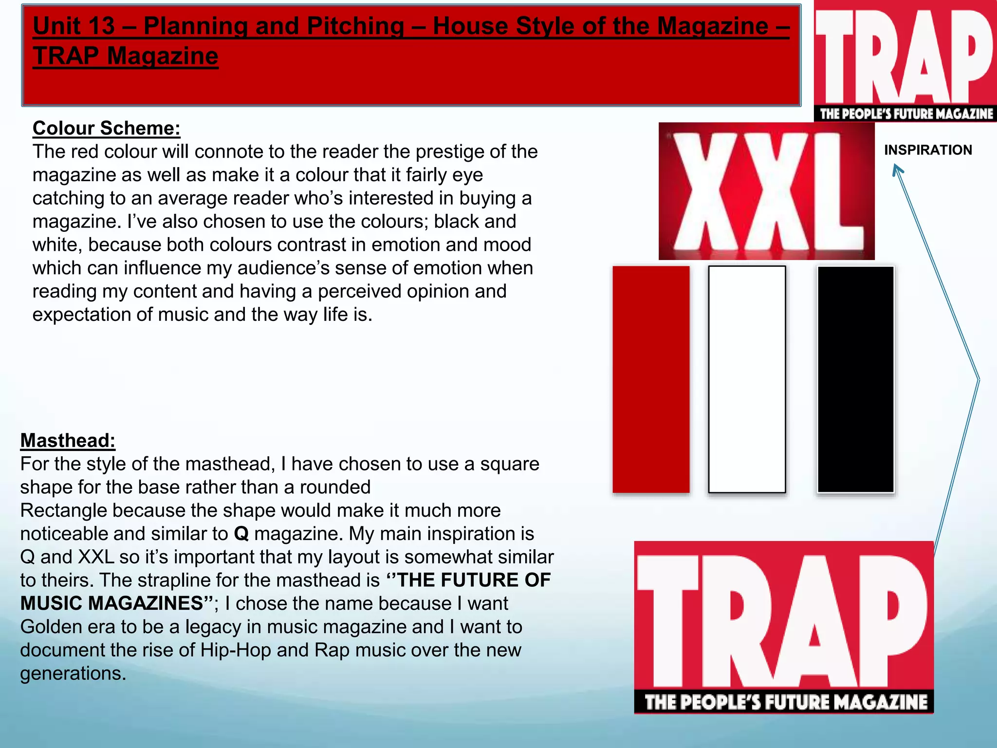 Unit 13 – Planning and Pitching – House Style of the Magazine –
TRAP Magazine
Masthead:
For the style of the masthead, I have chosen to use a square
shape for the base rather than a rounded
Rectangle because the shape would make it much more
noticeable and similar to Q magazine. My main inspiration is
Q and XXL so it’s important that my layout is somewhat similar
to theirs. The strapline for the masthead is ‘’THE FUTURE OF
MUSIC MAGAZINES’’; I chose the name because I want
Golden era to be a legacy in music magazine and I want to
document the rise of Hip-Hop and Rap music over the new
generations.
Colour Scheme:
The red colour will connote to the reader the prestige of the
magazine as well as make it a colour that it fairly eye
catching to an average reader who’s interested in buying a
magazine. I’ve also chosen to use the colours; black and
white, because both colours contrast in emotion and mood
which can influence my audience’s sense of emotion when
reading my content and having a perceived opinion and
expectation of music and the way life is.
INSPIRATION
 