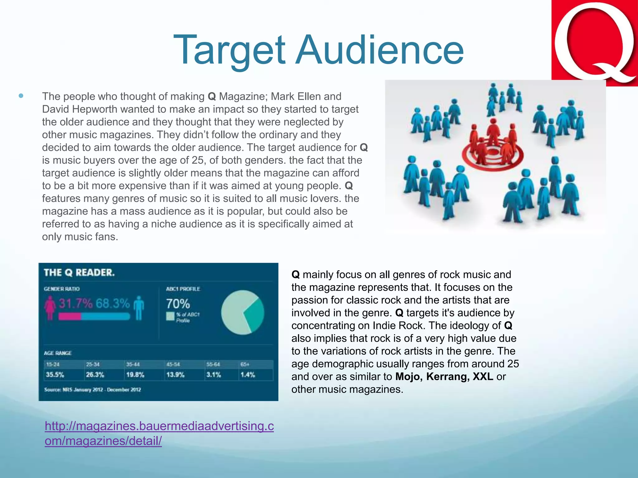 Target Audience
 The people who thought of making Q Magazine; Mark Ellen and
David Hepworth wanted to make an impact so they started to target
the older audience and they thought that they were neglected by
other music magazines. They didn’t follow the ordinary and they
decided to aim towards the older audience. The target audience for Q
is music buyers over the age of 25, of both genders. the fact that the
target audience is slightly older means that the magazine can afford
to be a bit more expensive than if it was aimed at young people. Q
features many genres of music so it is suited to all music lovers. the
magazine has a mass audience as it is popular, but could also be
referred to as having a niche audience as it is specifically aimed at
only music fans.
http://magazines.bauermediaadvertising.c
om/magazines/detail/
Q mainly focus on all genres of rock music and
the magazine represents that. It focuses on the
passion for classic rock and the artists that are
involved in the genre. Q targets it's audience by
concentrating on Indie Rock. The ideology of Q
also implies that rock is of a very high value due
to the variations of rock artists in the genre. The
age demographic usually ranges from around 25
and over as similar to Mojo, Kerrang, XXL or
other music magazines.
 
