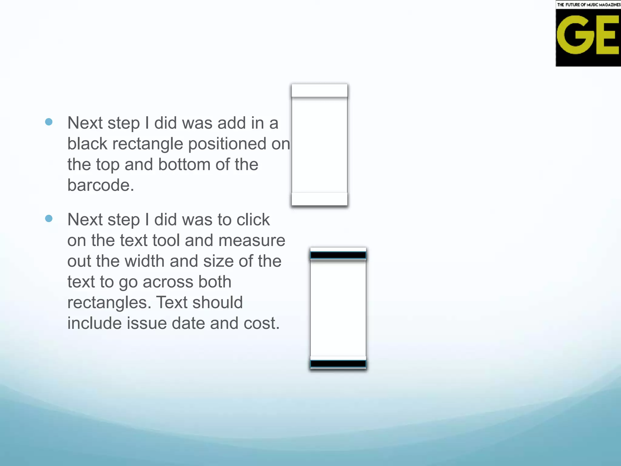  Next step I did was add in a
black rectangle positioned on
the top and bottom of the
barcode.
 Next step I did was to click
on the text tool and measure
out the width and size of the
text to go across both
rectangles. Text should
include issue date and cost.
 
