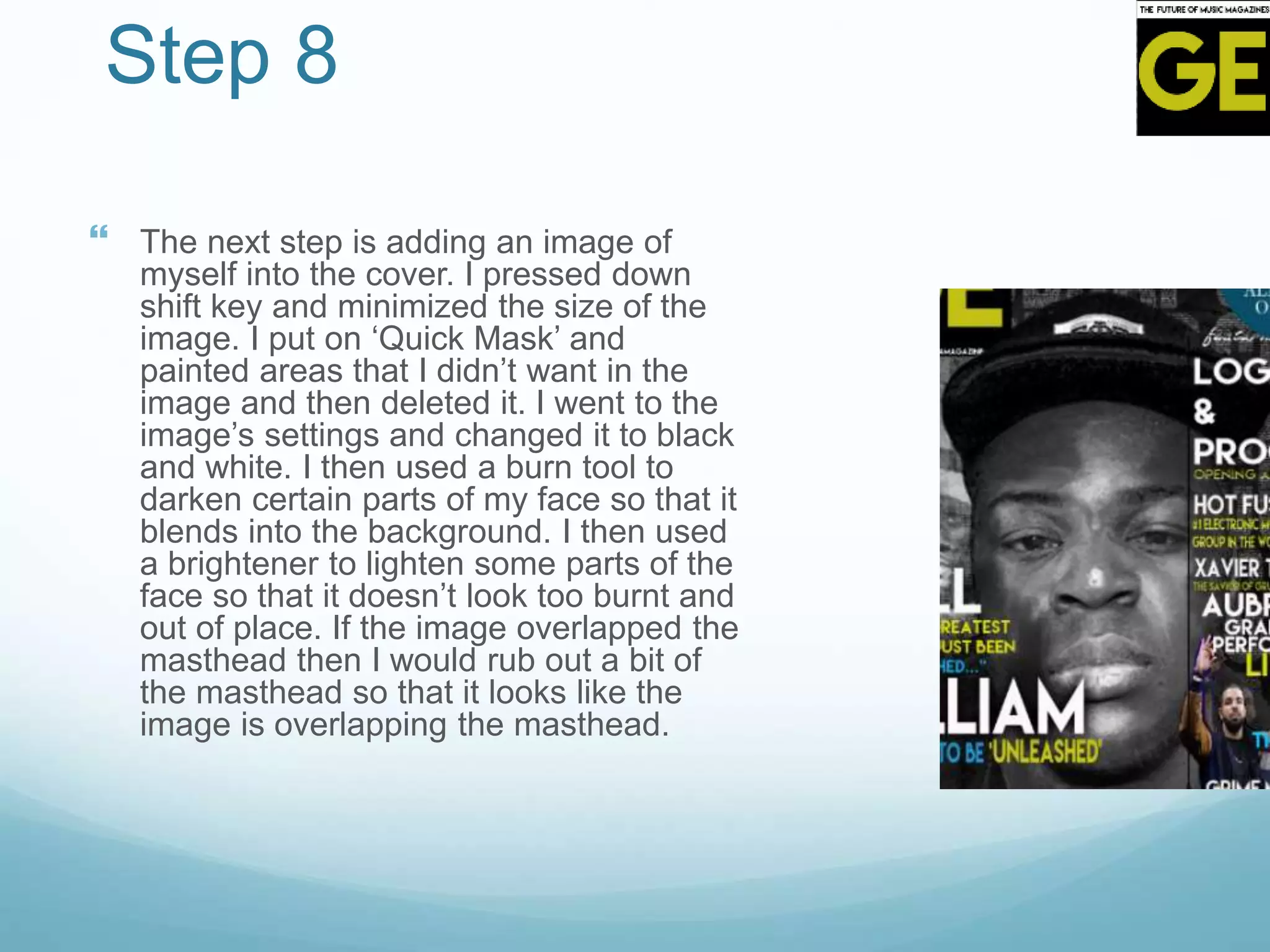 Step 8
 The next step is adding an image of
myself into the cover. I pressed down
shift key and minimized the size of the
image. I put on ‘Quick Mask’ and
painted areas that I didn’t want in the
image and then deleted it. I went to the
image’s settings and changed it to black
and white. I then used a burn tool to
darken certain parts of my face so that it
blends into the background. I then used
a brightener to lighten some parts of the
face so that it doesn’t look too burnt and
out of place. If the image overlapped the
masthead then I would rub out a bit of
the masthead so that it looks like the
image is overlapping the masthead.
 
