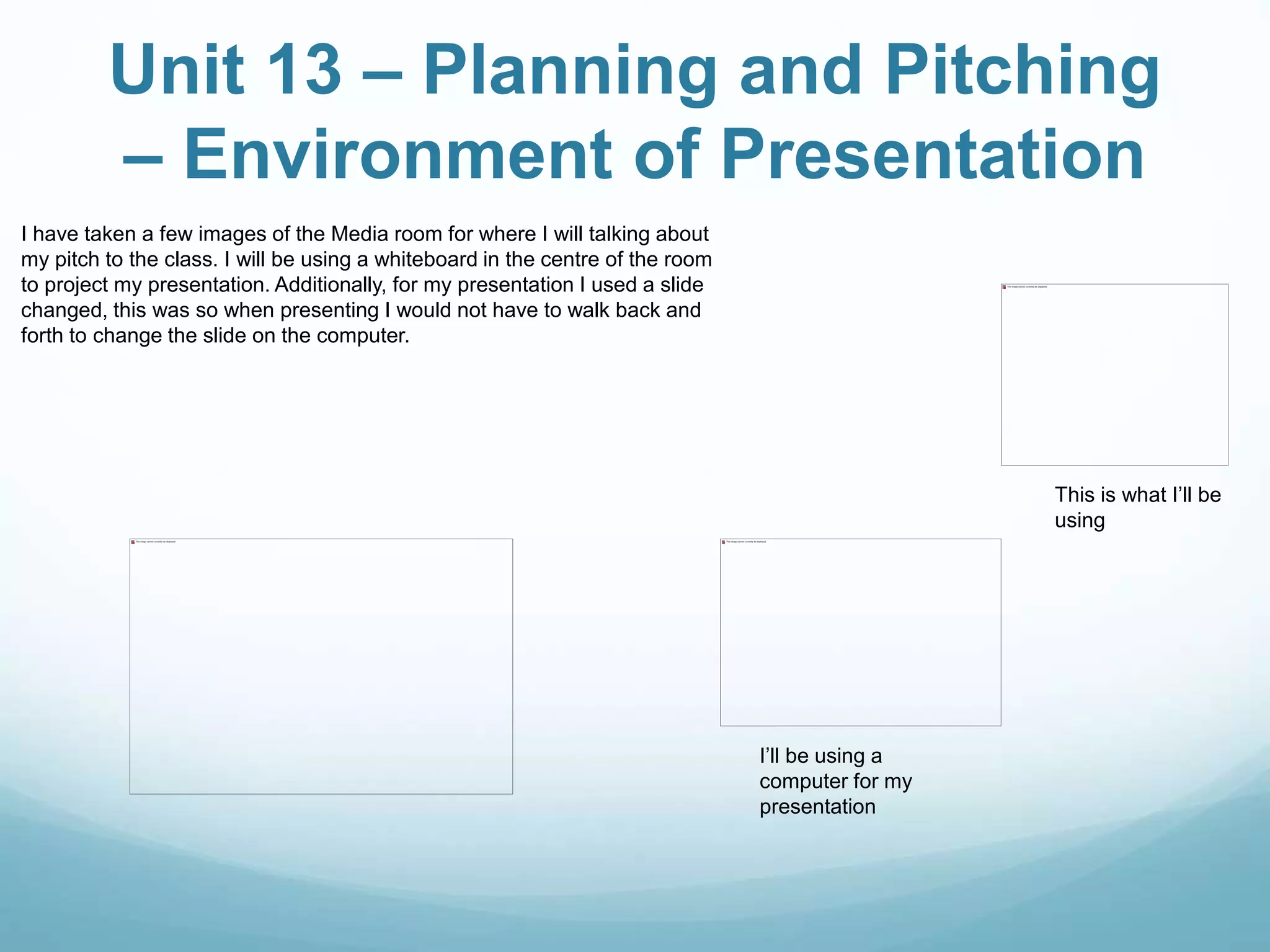 Unit 13 – Planning and Pitching
– Environment of Presentation
I have taken a few images of the Media room for where I will talking about
my pitch to the class. I will be using a whiteboard in the centre of the room
to project my presentation. Additionally, for my presentation I used a slide
changed, this was so when presenting I would not have to walk back and
forth to change the slide on the computer.
This is what I’ll be
using
I’ll be using a
computer for my
presentation
 