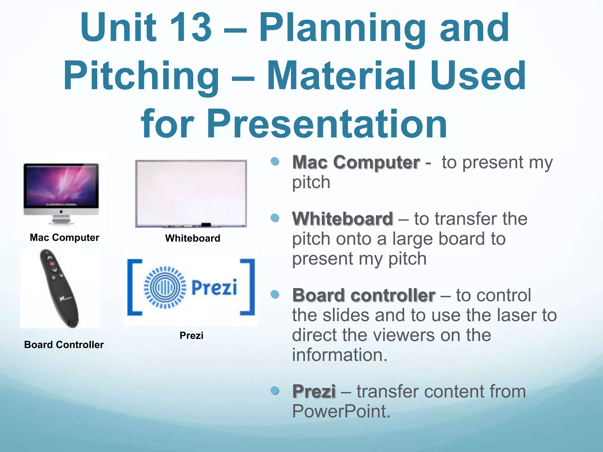 Unit 13 – Planning and
Pitching – Material Used
for Presentation
 Mac Computer - to present my
pitch
 Whiteboard – to transfer the
pitch onto a large board to
present my pitch
 Board controller – to control
the slides and to use the laser to
direct the viewers on the
information.
 Prezi – transfer content from
PowerPoint.
Mac Computer Whiteboard
Prezi
Board Controller
 